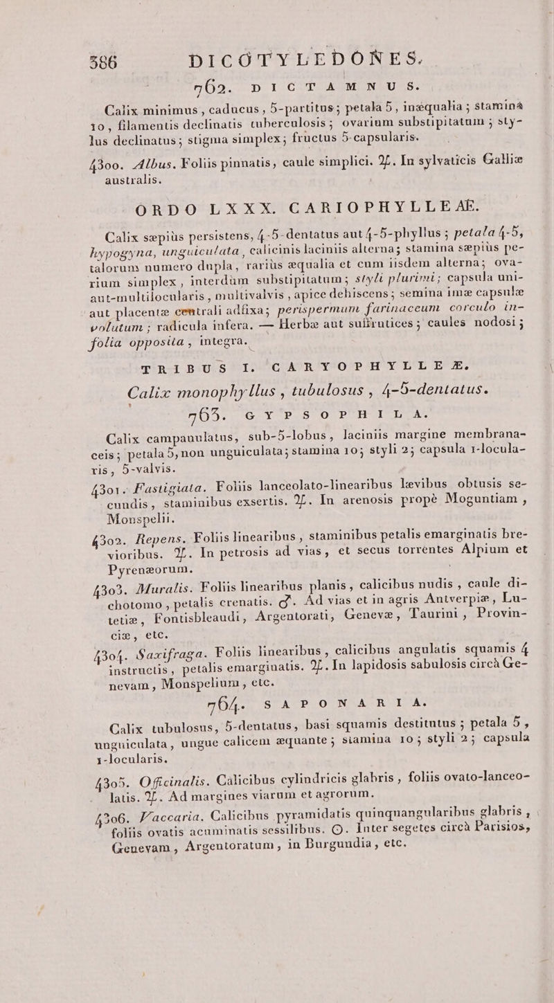 762. DICTAMN U S. Calix minimus , caducus , 5-partitus; petala 5, inzqualia ; stamina 10, filamentis declinatis tuberculosis; ovarium substipitatum ; sty- lus declinatus ; stigma simplex ; fructus 5-capsularis. 43oo. Z4bus. Foliis pinnatis, caule simplici. 27. In sylvaticis Galliz australis. ORDO LXXX. CARIOPHYLLE AE. Calix swpiüs persistens, 4-5- dentatus aut 4-5-phyllus ; peta?a 4-5, hypogyna, unguicu/ata , calicinis laciniis alterna; stamina sepius pe- talorum numero dupla, rarius equalia et cum iisdem alterna; ova- rium simplex , interdüm substipitatum ; styli plurimi ; capsula uni- aut-inultilocularis , multivalvis , apice dehiscens; semina imze capsule aut placentz centrali adfixa; perispermum. farinaceum corculo in- volutum ; radicula infera. — Herba aut suffrnüces; caules nodosi; folia opposua , integra. TRIBUS I. CARYOPHYLLE X. Calix monophy [lus , tubulosus , 4-S-dentatus. L] POST TEX E STOP HT SUE Calix campanulatus, sub-5-lobus, laciniis margine membrana- ceis ; petala 5,non unguiculata; stamina 10; styli 25 capsula 1-locula- ris, 5-valvis. 4301. Fastigiata. Folus lanceolato-linearibus levibus obtusis se- cundis, staminibus exsertis. 27. In arenosis propé Moguntiam , Monspeli. 4302. Repens. Foliis linearibus , staminibus petalis emarginatis bre- vioribus. 2f. In petrosis ad vias, et secus torrentes Alpium et Pyrenzorum. 4303. Muralis. Foliis linearibus planis, calicibus nudis , caule di- chotomo , petalis crenatis. g'. Ad vias et in agris Antverpiz , Lu- etie , Fontisbleaudi, Argentorati; Geneva, Taurini , Provin- cim, etc. 43o4. Saxifraga. Foliis linearibus ; calicibus angulaus. squamis 4 instructis, petalis emarginaus. 2L. In lapidosis sabulosis circà Ge- nevam , Monspelium , etc. 7OA4. S A PON ARI A. Calix. tubulosus, 5-dentatus, basi squamis destitutus ; petala 5, unguiculata , ungue calicem zquante ; siamina IO; styli 2; capsula 1-locularis. 4305. Officinalis. Cálicibus cylindricis glabris , foliis ovato-lanceo- latis. 27. Ad margines viarum et agrorum. 42306. Jacearia. Calicibus pyramidatis quinquangularibus glabris , foliis ovatis acuminatis sessilibus. Q. Inter segetes circà Parisios, Genevam , Árgentoratum , in Burgundia, etc.
