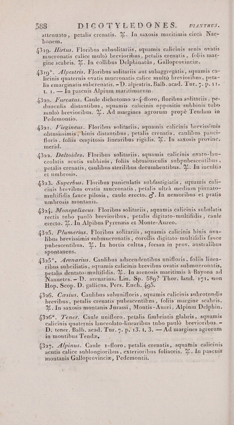 attenuato , petalis crenatis. 27. In saxosis maritimis circà Nar- bonem. 4319. Hirtus. Floribus subsolitariis, squamis calicinis senis ovatis mucronatis calice multà brevioribus, petalis crenatis , foliis mar- gine scabris. 27. In collibus Delphinatüs, Galloprovincia. 3:o*. lpestris. Floribus solitariis aut subaggregatis , squamis ca- NR diti orc n OPUS E licinis quaternis ovatis mucronatis calice multó brevioribus, peta- lis emarginatis subcrenatis, 2 D. alpestris. Dalb. acad. Tur. 7. p. 11. SE d t. 1. — Ín pascuis Alpium maritimarum. 4320. Furcatus. Caule dichotomo 2-4-floro, floribus solitaviis , pe- danculis distantibus, squamis calicinis oppositis subbinis tubo multó brevioribus, 27. Ad margines agrorum propé Tendam in Pedemontio. 4321. Firgineus. Floribus solitariis, squamis calicinis brevissimis obtusissimis ; binis distantibus, petalis crenatis, caulibus pauci- floris , foliis cespitosis linearibus rigidis. 2L. In saxosis provinc. merid. 4322. Deltoides. Floribus solitariis, squamis calicinis ovato-lan- ceolatis acutis subbinis, foliis obtusiusculis subpubescentibus , petalis erenatis, caulibus sterilibus decumbentibus. 27. In incultis et umbrosis. 4323. Superbus. Floribus paniculatis subfastigiatis, squamis cali- cinis brevibus ovatis mucronatis , petalis ultrà medium pinnato- multifidis fauce pilosis, caule erecto. g'. In nemoribus et pratis umbrosis montanis. 4324. Monspeliacus. Floribus solitariis, squamis caliemis subulatis rectis tubo paulo brevioribus, petalis digitato- mulüfidis , caule erecto. 27. In Alpibus Pyrenzis et Monte-Aureo. 395. Plumarius. Floribus solitariis, squamis calicinis binis ova- libus brevissimis submucronatis , corollis digitato-multifidis fauce pubescentibus. 27. In hortis cultus, forsan in prov. australibus spontaneus. 4325*. Arenarius. Caulibus adscendentibus unifloris, foliis linea- ribus subciliatis, squamis calicinis brevibus ovatis submucronatis, petalis dentato- multifidis. 27. In arenosis maritimis à Bayona ad Nannetes. - D. arenarius. Lin. Sp. 589? Thor. land. 171. non Hop. Scop. D. gallicus. Pers. Ench. 495. 4326. Caesius. Caulibus subunifloris , squamis calicinis subrotundis brevibus, petalis erenatis pubescentibus, foliis margine scabris, 2L. In saxosis montanis Jurassi, Montis- Aurei; Alpium Delphin. 4326*. 'ener. Caule unifloro, petalis fimbriatis glabris, squamis calicinis quaternis lanceolato-linearibus tubo pauló brevioribus. - D. tener. Balb. acad. Tur. 7. p. 13. t. 3. — Ad margines agrorum in montibus Tendzx, 4327. -A4lpinus. Caule 1-floro, petalis crenatis, squamis calicinis acutis calice sublongioribus , exterioribus foliaceis. 27. In pascuis montanis Galloprovincis, Pedemoniii.
