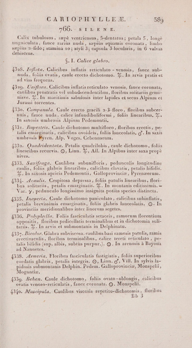 EATTOPHEYLLEEC' 58 766. s1rLEkve-rkE. SESUE. Calix tubulosus, szepé ventricosus, 5-dentatus ; petala 5, longé unguiculata , fauce rariüs nuda , sepius squamis coronata, limbo sepius 2-fido; stamina 10; styli 3; capsula 3-locularis, in 6 valvas dehiscens. S. I. Calice glabro. 4328. Infiata. Calicibus inflatis reticulato - venosis, fauce sub- nuda, foiiis ovaus , caule erecto dichotomo. 2L. In arvis pratis et ad vias frequens. 4329. Uniflora. Calicibus inflatis reticulato- venosis, fauce coronata, canlibus prostratis vel subadscendentibus, floribus solitariis gemi- nisve. 27. In maritimis sabulosis inter lapides et secus Alpium et Jurassi torrentes. 4330. Campanula. Caule erecto gracili 2-3-floro, floribus subcer- nuis, fauce nuda, calice infundibuliformi , foliis linearibus, 27. In saxosis umbrosis Alpium Pedemontii. 4331. Fiupestris. Caule dichotomo multifloro, floribus erectis, pe- . talis emarginatis, calicibus ovoideis, foliis lanceolatis, cf. In saxis umbrosis Byren. Alp. Voges. Cebennarum. 4332. Quadridentata. Petalis quadrilobis , caule dichotomo, foliis linearibus recurvis. OQ; Linn. 2L, Ail. In Alpibus inter saxa prope nives. 4333. Saxifraga. Caulibus subunifloris, pedunculis longitudine caulis, foliis glabris linearibus, calicibus clavatis, petalis bifidis, 2L. In saxosis apricis Pedemonuii, Galloproviucie , Pyreneorum. 4234. caulis. Cespitosa depressa, foliis patulis linearibus, flori- bus solitariis, petalis emarginatis. 27. In montanis editissimis. — Var. y, pedunculo longissimo insignita potiüs species distincta. 4335. Inaperta. Caule dichotomo panicnlato , calicibus subinflatis , petalis brevissimis emarginatis, foliis glabris lanceolaüs. Q. In provinciis meridionalibus inter linorum segetes. 4336. Polyphylla. Foliis fasciculatis setaceis , ramorum florentium oppositis, floribus pedicellatis terminalibus et in dichotomia soli- tariis. 27. In arvis et submontanis in Delphinatu. 4337. Bicolor. Glabra subviseosa, caulibus basi ramosis patulis, ramis erectiusculis, floribus terminalibus, calice tereti reticulato , pe- talis hifidis (sup. albis, subtüs purpur.). Q. In arenosis à Dayoua ad Nannetes. 4338. Jrmeria. Floribus fasciculatis fastigiatis , foliis superioribus cordatis glabris, petalis integris. Q, Linn. cf, Vill. In sylvis la- . . . 1 . ^ » . . 5 pidosis submontanis Delphin. Pedem. Galloprovinciz, Monspelii , Moguntiz. 4339. Behen. Caule dichotomo, foliis ovato - oblongis, calicibus ovatis venoso-reticulatis , fauce coronata. (9. Monspelii. 4340. Muscipula. Caulibus viscosis repetito-dichotomis , floribus à Bb 3 n