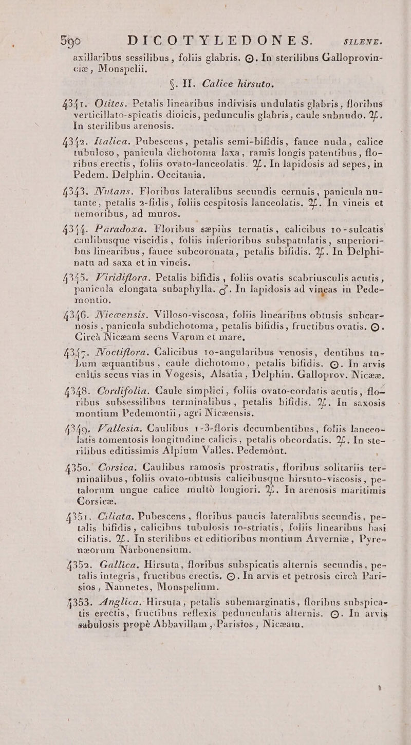 axillaribus sessilibus , foliis glabris. (Q. In sterilibus Galloprovin- ci? , Monspelii. $. II. Calice hirsuto. 4341. Otites. Petalis lincaribus indivisis undulatis glabris, floribus verticillato-spicatis dioicis, pedunculis glabris, caule subnudo. 27. In sterilibus arenosis. 43152. ftalica. Pubescens, petalis semi-bifidis, fauce nuda, calice tubuloso, panicula dichotoma laxa, ramis longis patentibus, flo- ribus erectis , foliis ovato-lanceolatis. 27. In lapidosis ad sepes, in Pedem. Delphin. Occitania. 4343. JVutans. Floribus lateralibus secundis cernuis, panicula nu- tante , petalis 2-fidis , foliis cespitosis lanceolatis. 27. In vineis et nemoribus, ad muros. 434,4. Paradoxa. Floribus sepiüs ternatis, calicibus 10 - sulcatis caulibusque viscidis, foliis inferioribus subspatulatis , superiori- bus linearibus, fauce subcoronata, petalis bifidis. 27. In Delphi- natu ad saxa et in vineis. 4555. Firidiflora. Petalis bifidis , folis ovatis scabriusculis acutis , panicula elongata subaphylla. g'. In lapidosis ad vineas in Pede- montio. 42346. JViceensis. Villoso-viscosa, foliis linearibus obtusis subcar- nosis , panicula subdichotoma , petalis bifidis , fructibus ovatis. Q. Circà Niceam secus Varum et mare, 4347. JVoctiflora. Calicibus ro-angularibus venosis, dentibus ta- Lum zequantibus, caule dichotomo, petalis bifidis. (9. In arvis culus secus vias in Vogesis, Alsatia, Delphin. Galloprov. Niczz. 49548. Cordifolia. Caule simplici , foliis ovato-cordatis acutis, flo— ribus subsessilibus terminalibus, petalis bifidis. 27. In saxosis montium Pedemontii , agri Niczensis. 4249. F'allesia. Caulibus 1-3-floris decumbentibus, foliis lanceo- latis tomentosis longitudine calicis, petalis obcordatis. 2L. In ste- rilibus editissimis Alpium Valles. Pedemónt. 4350. Corsica. Caulibus ramosis prostratis, floribus solitariis ter- minalibus, foliis ovato-obtusis calicibusque hirsuto-viscosis, pe- talorum. ungue calice. multó longiori. 27. In arenosis maritimis Corsicz. 4351. Ciliata. Pubescens, floribus paucis lateralibus secundis, pe- talis bifidis, calicibus tubulosis ro-striatis, foliis linearibus basi ciliatis. 2. In sterilibus et editioribus montium Arvernie, Pyre- no»orum Narbonensium. 4352. Gallica. Mirsuta, floribus subspicatis alternis secundis, pe- talis integris , fructibus erectis. C. In arvis et petrosis circà Pari- sios , Nannetes, Monspelium. 4353. Anglica. Hirsuta, petalis subemarginatis, floribus subspica- tis erectis, fructibus reflexis pedunculatis alternis, (Q. In arvis sabulosis propé Abbavillam , Parisios , Niceam. |