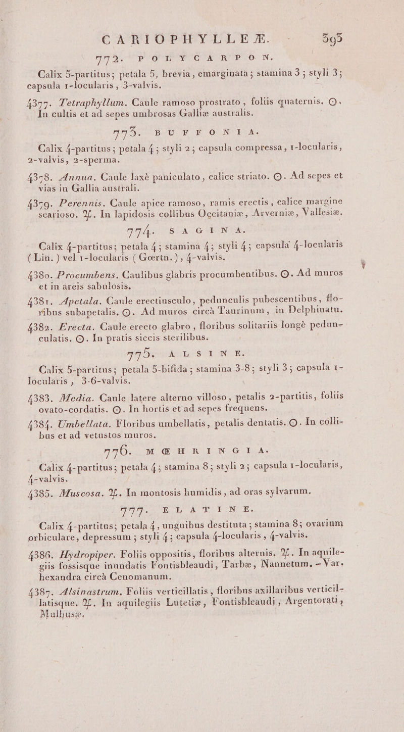 cA qQROOTIYIY ES. - r4. ds deEP OE RPG N. | Calix 5-partitus; petala 5, brevia , emarginata ; stamina 3 ; styli 3; capsula r-locularis , 3-valvis. 4377. T'etraphyllum. Caule ramoso prostrato , foliis quaternis. Q. In cultis et ad sepes umbrosas Galliz australis. 0590 8-U FE 0 NUESA. Calix 4-partitus ; petala 4 ; styli 25 capsula compressa, 1-locularis, 2-valvis, 2-sperma. 4378. .4nnua. Caule laxé paniculato , calice striato. Q. Ad sepes et vias in Gallia australi. 4379. Perennis. Caule apice ramoso, ramis erectis , calice margine scarioso. 2. In lapidosis collibus Occitanie, Arvernis, V allesis. 40/4... 8 X. G E NGA Calix 4-partitus; petala 4; stamina 4; styli 45 capsula 4-locularis ( Lin. ) vel 1-locularis ( Goertn.) , 4- valvis. 438o. Procumbens. Caulibus glabris procumbentibus. O. Ad muros et in areis sabulosis. 4381. petala. Caule erectiusculo, pedunculis pubescentibus, flo- ribus subapetalis, Q. Ad muros circà Taurinum, in Delphinatu. 4382. Erecta. Caule erecto glabro , floribus solitariis longé pedun- culatis. O. In pratis siccis sterilibus. 9525s As $ 1 NE: Calix 5-partitus; petala 5-bifida ; stamina 3-8; styli 3; capsula 1- locularis , 3-6-valvis. 4383. Media. Caule latere alterno villoso, petalis 2-partitis, foliis ovato-cordatis. (. In hortis et ad sepes frequens. 4384. Umbe!lata. Floribus umbellatis, petalis deniatis. O . In colli- bus et ad vetustos muros. nvD. Ww mH NI N.G LA. Calix 4- partitus; petala 4; stamina 8; styli 2; capsula 1-locularis, 4-valvis. 4385. /Muscosa. 2L. In montosis humidis , ad oras sylvarum. PM. DEO A TOY NOE. Calix 4-partitus; petala 4, unguibus destituta ; stamina 8; ovarium 4386. Hydropiper. Foliis oppositis, floribus alternis, 27. In aquile- giis fossisque inundatis Fontisbleaudi, Tarbe, Nannetum, - Var. hexandra circà Cenomanum. 4387. Alsinastrum. Foliis verticillatis , floribus axillaribus verticil- latisque. 27. In aquilegiis Lutetie , Fontisbleaudi , Argentorau , Mulhus:z. '