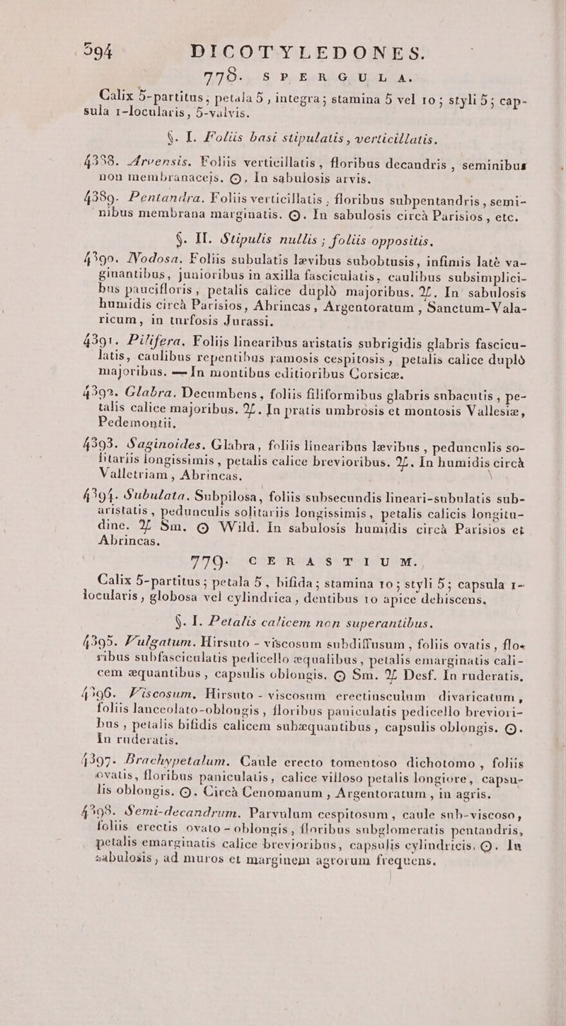 UD S PE GEMINAS Calix 5-partitus ; petala 5 , integra; stamina 5 vel Io ; styli 5; cap- sula 1-locularis , 5-valvis. S. I. F'olüs basi stipulatis , verticillatis. 4338. Jreensis. Foliis verticillatis, floribus decandris , seminibus non membranaceis. (9. In sabulosis arvis. 4389. Pentandra. Foliis verticillatis , floribus subpentandris , semi- nibus membrana marginatis. (9. In sabulosis circà Parisios ng ra $. IT. Stipulis nullis ; foliis oppositis. 4?99. JVodosa. Foliis subulatis lz»vibus subobtusis , infimis laté va- ginantibus, junioribus in axilla fasciculatis, caulibus subsimplici- bus paucifloris, petalis calice duplà majoribus. 27. In' sabulosis humidis circà Parisios, Abrincas, Argentoratum , Sanctum-Vala- ricum, in turfosis Jurassi. 4391. Pilifera. Foliis linearibus aristatis subrigidis glabris fascicu- latis, caulibus repentibus ramosis cespitosis , petalis calice dupló majoribus. — In montibus editioribus Corsica. 4292. Glabra. Decumbens, foliis filiformibus glabris snbacutis , pe- talis calice majoribus. 2L. In pratis umbrosis et montosis Vallesiz, Pedemonrii, 4393. S'aginoides. Glabra, foliis linearibus lzvibus ; pedunculis so- ltariis longissimis , petalis calice brevioribus. 27. In humidis circà Valletriam , Abrincas. ! 4394- Subulata. Subpilosa, foliis subsecundis lineari-subulatis sub- aristatis , pedunculis solitariis longissimis, petalis calicis longitu- dine. 27 Sm. Q Wild. In sabulosis humidis circà Parisios et Abrincas. m : . 7 79 COEOSRUMPACSSSTTISTHSUSISME Calix 5-partitus ; petala 5, bifida ; stamina 10; styli 5; capsula 1- locularis , globosa vel cylindriea , dentibus 10 apice dehiscens. . I. Petalis calicem non superantibus. p 42395. 'ulgatum. Hirsuto - viscosum subdiffusum , foliis ovatis , flo ribus subfasciculatis pedicello zequalibus, petalis emarginatis cali- cem zquantibus , capsulis oblongis. CQ Sm. 97 Desf. In ruderatis, 4?96. Z'iscosum. Hirsuto - viscosum erectiusculum | divaricatum ) foliis lanceolato-oblongis , floribus paniculatis pedicello breviori- bus , petalis bifidis calicem subzquantibus , capsulis oblongis. (9. in ruderatis. 4397. Brachypetalum. Caule erecto tomentoso. dichotomo , foliis ovatis, floribus paniculaus, calice villoso petalis longiore, capsu- lis oblongis. (9. Circh Cenomanum ; Argentoratum , in agris. 4293. Semi-decandrum. Parvulum cespitosum , caule snb-viscoso, folus erectis ovato - oblongis , floribus subglomeratis pentandris, petalis emarginatis calice brevioribus, capsulis eylindricis. Q. In sabulosis, ad muros et marginem agrorum frequens.