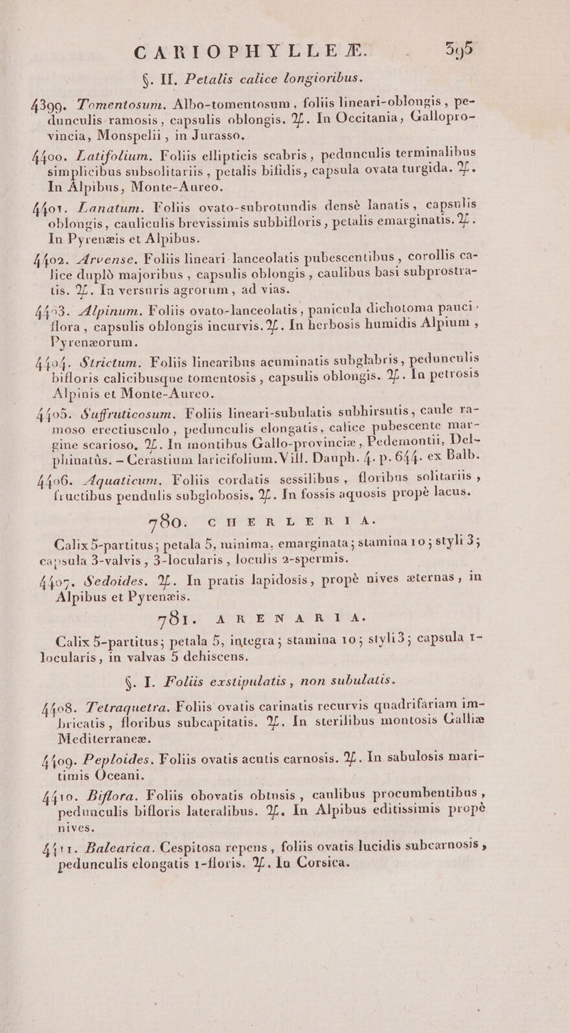 CXAKIOPHYLLEE'). us $. II. Petalis calice longioribus. 4399. 'omentosum. Albo-tomentosum , foliis lineari-oblongis , pe- E . E . . . al duneulis ramosis , capsulis oblongis. 27. In Occitania, Gallopro- vincia, Monspelii , in Jurasso. A4oo. Latifolium. Voliis ellipticis scabris, pedunculis terminalibus simplicibus subsolitariis , petalis bifidis, capsula ovata turgida. 27. In Alpibus, Monte-Aureo. 440r. Lanatum. Voliis ovato-subrotundis. densé lanatis, capsulis oblongis , cauliculis brevissimis subbifloris , petalis emarginatis. 2L. Iun Pyrenzis et Alpibus. 4402. zfrvense. Folüs lineari lanceolatis pubescentibus , corollis ca- lice dupló majoribus , capsulis oblongis , caulibus basi subprostra- tis. 27. Ia versuris agrorum, ad vias. 4423. A Ipinum. Foliis ovato-lanceolatis, panicula dichotoma pauci: flora , capsulis oblongis incurvis.27. In herbosis humidis Alpium , Pyrenzorum. A404. Strictum. Foliis linearibus acuminatis subglabris , pedunculis bifloris calicibusque tomentosis , capsulis oblongis. 27. la petrosis Alpinis et Monte-Aureo. 4405. Suffruticosum. Foliis lineari-subulatis subhirsutis, caule ra- moso erectiusculo , pedunculis elongatis, calice pubescente mar- gine scarioso, 27. In montibus Gallo-provinciz, Pedemontii, Del- pliinatàs, — Cerastium laricifolium.Vill. Dauph. 4. p. 644. ex Dalb. 4406. Jquaticum. Foliis cordatis sessilibus , floribus solitariis , fructibus pendulis subglobosis. 27. In fossis aquosis prope lacus. 7980. QOH ET ES&y Xx. Calix 5-partitus; petala 5, minima, emarginata; stamina 10 ; styli 35 capsula 3-valvis , 3-locularis , loculis 2-spermis. 4407. Sedoides. 2L. In praus lapidosis, propé nives cternas, in Alpibus et Pyrenzis. 70tT. A R.ENA' RIA. Calix 5-partitus; petala 5, integra ; stamina 10; styli3; capsula 1- locularis, in valvas 5 dehiscens. $. I. Folüs exstipulatis , non subulatis. 4408. T'etraquetra. Foliis ovatis carinatis recurvis quadrifariam im- bricatis, floribus subcapitatis. 25. In sterilibus montosis Galliz Y ? Mediterranez. 4109. Peploides. Foliis ovatis acutis carnosis. 2L. In sabulosis mari- timis Oceani. 4410. Diflora. Foliis obovatis obtusis , canlibus procumbentibus , pedunculis bifloris lateralibus. 25. In Alpibus editissimis prope nives. 4111. Balearica. Cespitosa repens , foliis ovatis lucidis subcarnosis , pedunculis elongatis 1-floris. 25. In Corsica.
