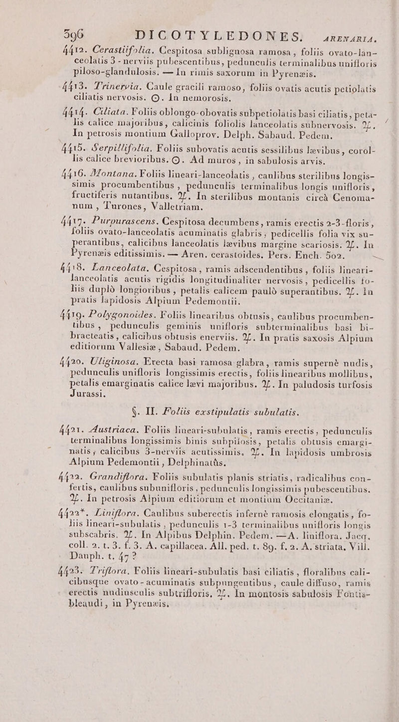 4412. Cerastiif»lia. Cespitosa sublignosa ramosa , foliis ovato-lan- ceolatis 3 - nerviis pubescentibus, pedunculis terminalibus unifloris piloso-glandulosis. — In rimis saxorum in Pyrenzis. 4413. T'rinervia. Caule gracili ramoso, foliis ovatis acutis petiolatis ciliatis nervosis. (9. Ín nemorosis. 4414. Ctliata. Foliis oblongo-obovatis subpetiolatis basi ciliatis , peta- lis calice majoribus, calicinis foliolis lanceolatis subnervosis. 2L, In petrosis montium Galloprov. Delph. Sabaud, Pedem. 4415. Serpillifolia. Foliis subovatis acutis sessilibus lzvibus , corol- lis calice brevioribus. (9. Ad muros, in sabulosis arvis. 4416. Montana. Foliis lineari-lanceolatis , caulibus sterilibus longis- simis procumbentibus , pedunculis terminalibus longis unifloris, fructiferis nutantibus. 25. In sterilibus montanis circà Cenoma- num , Turones, Valletriam. 4417. Purpurascens. Cespitosa decumbens , ramis erectis 2-3-floris , foliis ovato-lauceolatis acuminatis glabris; pedicellis folia vix su- perantibus, calicibus lanceolatis levibus margine scariosis. 2L. In 4418. Lanceolata. Cespitosa , ramis adscendentibus , foliis lineari- lanceolatis acutis rigidis longitudinaliter nervosis , pedicellis to- liis duplà longioribus , petalis calicem pauló superantibus. 27. in pratis lapidosis Alpium Pedemonuii. 4419. Polygonoides. Foliis linearibus obtusis, caulibus procumben- übus, pedunculis geminis unifloris subterminalibus basi bi- bracteatis , calicibus obtusis enerviis. 27. In pratis saxosis Alpium editiorum Vallesiz , Sabaud. Pedem. 4420. Ulisinosa. Evecta basi ramosa glabra, ramis superné nudis, pedunculis unifloris longissimis erectis, foliis linearibus mollibus, petalis emarginatis calice levi majoribus. 27. In paludosis turfosis Jurassi. $. II. Foliis exstipulatis subulatis. 4421. Zfustriaca. Foliis lineari-subulatis , ramis erectis, pedunculis terminalibus longissimis binis subpilosis, petalis obtusis emargi- natis ; calicibus 3-nerviis acutissimis, 25. In lapidosis umbrosis Alpium Pedemontii , Delphinatüs. 4422. Grandiflora. Foliis subulatis planis striatis, radicalibus con- fertis, caulibus subunifloris , pedunculis longissimis pubescentibus. 27. In petrosis Alpium editiorum et montium Occitanizx. 4422*. Liniflora. Caulibus suberectis inferné ramosis elongatis , fo- liis lineari-subulatis , pedunculis 1-3 terminalibus unifloris longis subscabris. 27. In Alpibus Delphin. Pedem. —A. liniflora. Jacq. coll. 2. t. 3. f. 3. A. capillacea. All. ped. t. 89. f. 2. A. striata, Vill. Dauph. t, 47? 4423. T'riflora. Foliis lineari-subulatis basi ciliatis , floralibus cali- cibusque ovato- acuminatis subpungentibus , caule diffuso, ramis erectis nudiusculis subtzifloris, 27. In montosis sabulosis Fontis- bleaudi, in Pyreneis. 7
