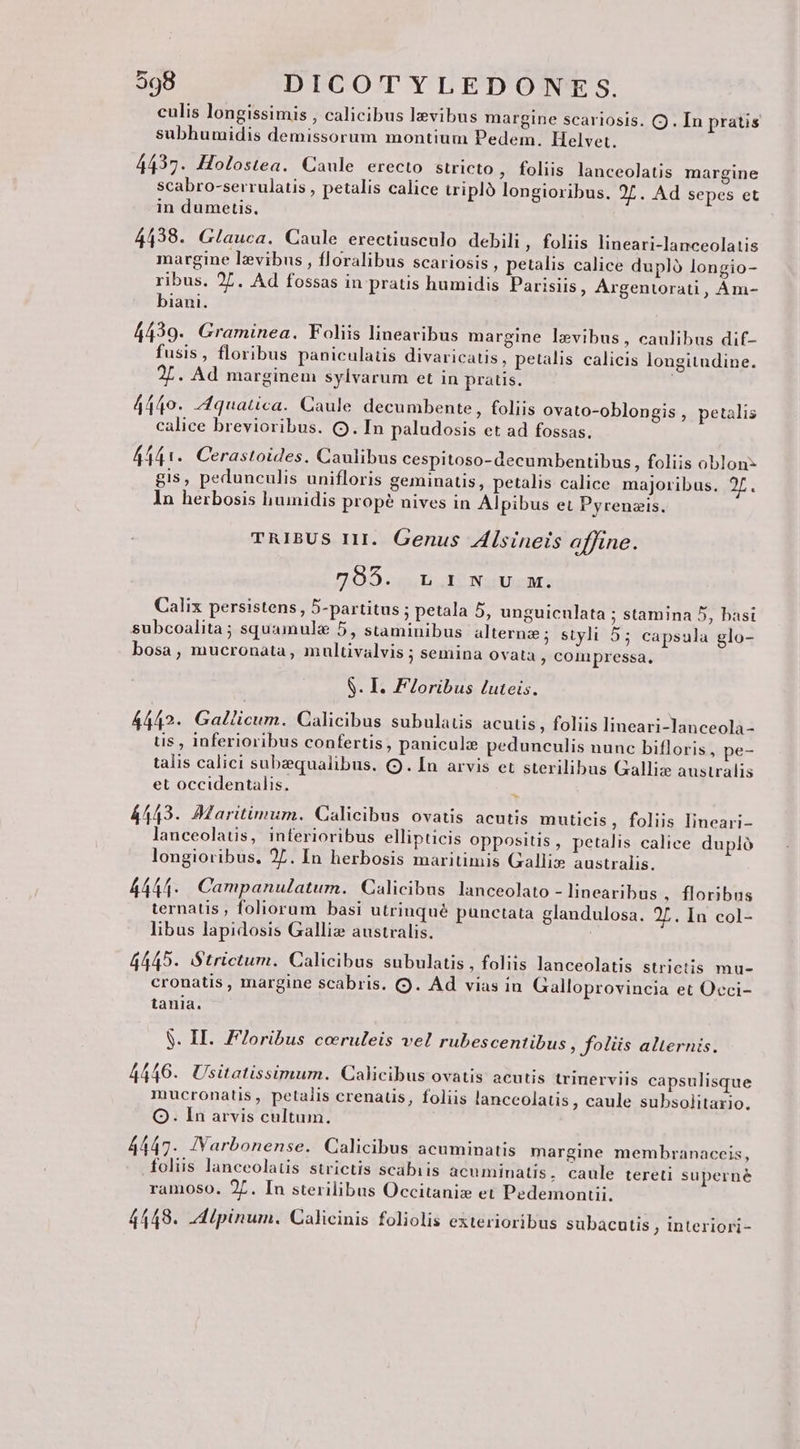 culis longissimis , calicibus lzvibus margine scariosis. C . In pratis subhumidis demissorum montium Pedem. Helvet. 4437. Holostea. Caule erecto stricto , foliis lanceolatis margine scabro-serrulatis , petalis calice triplo longioribus. 27. Ad sepes et in dumetis. 4438. Glauca. Caule erectiusculo debili, foliis lineari-lanceolatis margine levibus , floralibus scariosis , petalis calice dupló longio- ribus. 27. Ad fossas in pratis humidis Parisiis, Argentorati, Ám- biani. 4439. Graminea. Foliis lineavibus margine levibus, caulibus dif- fusis, floribus paniculatis divaricatis , petalis calicis longitudine. gie. Ad marginem sylvarum et in pratis. 4440. Zquatica. Caule decumbente, foliis ovato-oblongis , petalis calice brevioribus. (Q9. In paludosis et ad fossas. 44141. Cerastoides. Caulibus cespitoso- decumbentibus, foliis oblon- gis, pedunculis unifloris geminatis, petalis calice majoribus. 2f. In herbosis humidis propé nives in Alpibus et Pyrenzis. TRIBUS 111. Genus Zlsineis affine. 705... L1 N;v.mw. Calix persistens, 5-partitus ; petala 5, unguiculata ; stamina 5, basi subcoalita; squamule 5, staminibus alternze; styli 55 capsula glo- bosa, mucronata, multivalvis ; semina ovata , conipressa, S. I. Floribus luteis. 4442. Gallicum. Calicibus subulatis acutis , foliis lineari-lanceola- us , inferioribus confertis, paniculz pedunculis nunc bifloris , pe- talis calici subzequalibus. (9. In arvis et sterilibus Galliz australis et occidentalis. ES 4443. AMaritimum. Calicibus ovatis acutis muticis, foliis lineari- lanceolatis, inferioribus ellipticis oppositis, petalis calice dupló longioribus, 27. In herbosis maritimis Gallix» australis. 4444- Campanulatum. Calicibus lanceolato - linearibus , floribus ternatis , foliorum basi utrinqué punctata glandulosa. 2L. In col- libus lapidosis Galliz australis. 4445. Strictum. Calicibus subulatis , foliis lanceolatis strictis mu- cronatis , margine scabris. (9. Ad vias in Galloprovincia et Occi- tania. $. II. F7oribus coruleis vel rubescentibus , foliis alternis. 4446. Usitatissimum. Calicibus ovatis acutis trinerviis capsulisque mucronatis , petailis crenatis, foliis lanceolatis, caule subsolitaxio. OQ. In arvis cultum. 4447. IVarbonense. Calicibus acuminatis margine membranaceis, foliis lanceolatis strictis scabiis acuminatis, caule tereti superné ramoso. 2Z. In sterilibus Occitaniz et Pedemonui. 4448. dipinum. Calicinis foliolis exterioribus subacutis , interiori-