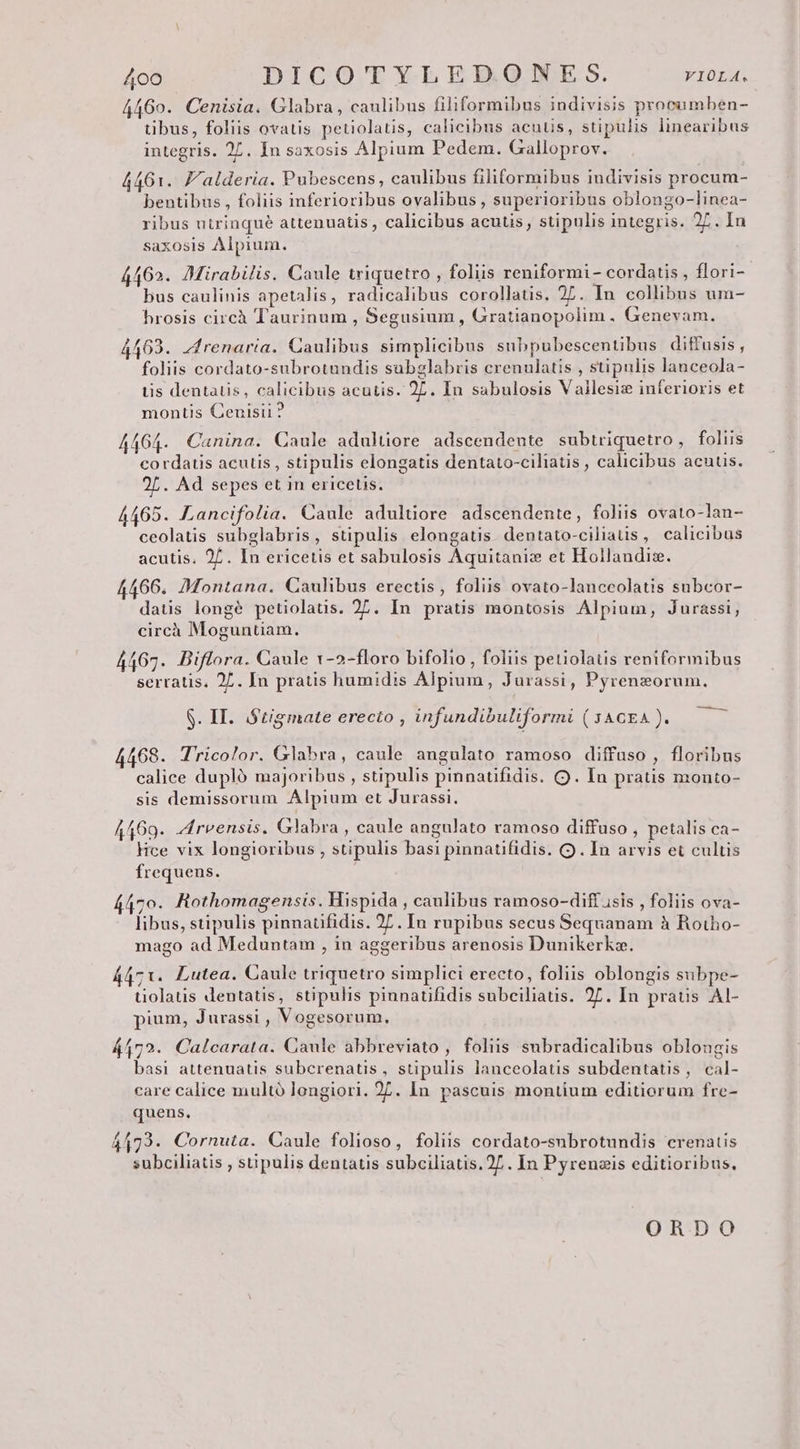 4460. Cenisia. Glabra, caulibus filiformibus indivisis procumben- tibus, foliis ovatis petiolatis, calicibus acutis, stipulis linearibus integris. 27. In saxosis Alpium Pedem. Galloprov. 4461. J'alderia. Pubescens, caulibus filiformibus indivisis procum- bentibus , foliis inferioribus ovalibus , superioribus oblongo-linea- ribus utrinqué attenuatis , calicibus acutis, stipulis integris. 27. In saxosis Alpium. 4462. Mirabilis. Caule triquetro , foliis reniformi - cordatis , flori- bus caulinis apetalis, radicalibus corollatis. 27. In collibus um- hrosis circà Taurinum , Segusium, Gratianopolim ,. Genevam. 4409. zfrenaria. Caulibus simplicibus subpubescentibus diffusis , foliis cordato-subrotundis subglabris crenulatis , stipulis lanceola- iis dentatis, calicibus acutis. 27. In sabulosis Vallesis inferioris et montis Cenisii ? 4464. Canina. Caule adultiore adscendente subtriquetro, foliis cordatis acutis , stipulis elongatis dentato-ciliatis , calicibus acuus. 25. Ad sepes et in ericetis. 4465. Lancifolia. Caule adulüore adscendente, foliis ovato-lan- ceolatis subglabris, stipulis elongatis. dentato-ciliatis, calicibus acutis. 27. In ericetis et sabulosis Aquitaniz et Hollandis. 4466. Montana. Caulibus erectis, foliis ovato-lanceolatis subcor- datis longé petiolatis. 27. In pratis montosis Alpium, Jurassi, circh Moguntiam. 4467. Biflora. Caule 1v-2-floro bifolio , foliis petiolatis reniformibus serratis. 27. In pratis humidis Alpium, Jurassi, Pyrenzorum., —— S. II. S'tigmate erecto , infundibuliformi ( JACEA ). 4468. Tricolor. Glabra, caule angulato ramoso diffuso , floribus calice dupló majoribus , stipulis pinnatifidis. OQ. In pratis monto- sis demissorum Alpium et Jurassi. A469. drvensis. Glabra, caule angulato ramoso diffuso , petalis ca- Hce vix longioribus , stipulis basi pinnatifidis. (. In arvis et cultis frequens. 4470. Rothomagensis. Hispida , caulibus ramoso-dift isis , foliis ova- libus, stipulis pinnaufidis. 27. In rupibus secus Sequanam à Rotho- mago ad Meduntam , in aggeribus arenosis Dunikerkz. 4471. Lutea. Caule triquetro simplici erecto, foliis oblongis subpe- uolatis dentatis, stipulis pinnatifidis subciliatis. 2L. In praus Al- pium, Jurassi , Vogesorum. 44172. Calcarata. Caule abbreviato , foliis subradicalibus oblongis basi attenuatis subcrenatis, stipulis lanceolatis subdentatis, cal- care calice multó longiori. 27. In pascuis montium editiorum fre- quens. 44173. Cornuta. Caule folioso, foliis cordato-subrotundis crenatis subciliatis , stipulis dentatis subciliatis.2/.. In Pyrenzis editioribus, ORDO