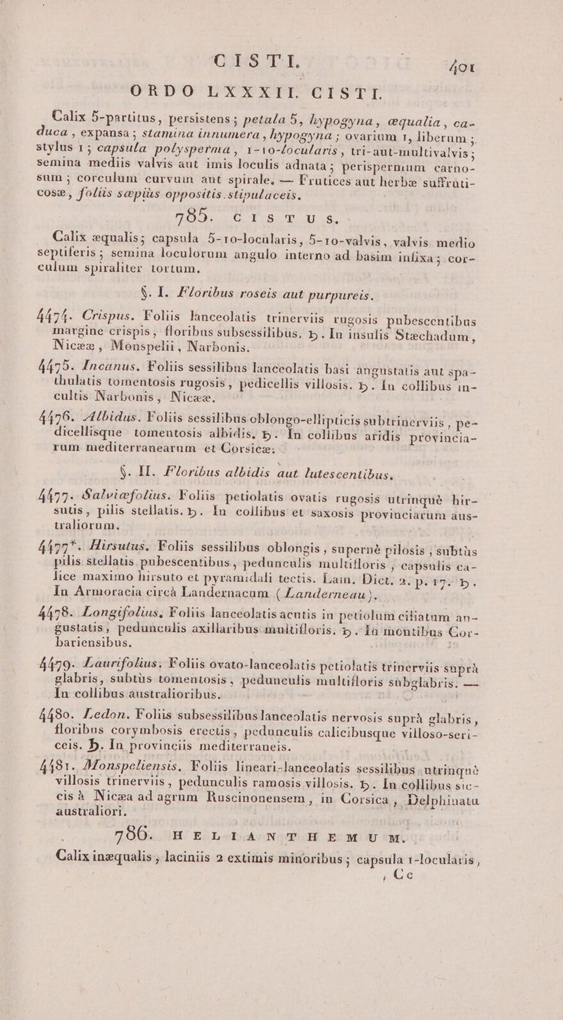 CES. T. T. ORDO LXXXIL CISTTI 4O0t Calix 5-partitus, persistens ; petala 5, hypogyna , cqualia , ca- duca , expansa ; stamina innumera , hypogyna ; ovarium r, liberum * stylus 1 ; capsula polysperma , 1-1o-focularis , wi-aut-multivalvis ; semina mediis valvis aut imis loculis adnata ; perispermum carno- sum ; corculum curvuin aut spirale, — Frutices aut herbs suffrüti- cose, folüs scpiàis oppositis.stipulaceis. DNO 0 2.9. WM LS, Calix qualis; capsula 5- ro-locularis , 5- ro-valvis, valvis. medio septiferis; semina loculorum angulo interno ad basim infix culum spiraliter. tortum, Y a5.COr- S. I. FZoribus roseis aut purpureis. 4474. Crispus. Foliis lanceolatis trinerviis rugosis pubescentibus margine crispis, floribus subsessilibus, 5 . Iu insulis Stechadum, Nicez, Monspelii, Narbonis. 4475. Incanus. Foliis sessilibus lanceolatis basi angustatis aut spa thulatis torentosis rugosis , pedicellis villosis. b. Iu collibus in- cultis Narbonis, Nicaz. 4476. -4Lbidus. Foliis sessilibus oblongo-ellipticis subtrinerviis dicellisque toimentosis albidis, 5. rum nmediterranearum et Corsicze; , pe- In collibus aridis provincia- S. IH. Floribus albidis aut. lutescentibus., 4477. Salviefolius. Foliis petiolatis ovatis rugosis utrinqué. hir- suüs, pilis stellatis. 5. In collibus et saxosis provinciarum aus- traliorum., 4177*. Hirsutus. Foliis sessilibus oblongis, superné pilosis ; subtüs pilis: stellatis pubescentibus , pedunculis multifloris , capsulis ca- lice maximo hirsuto et pyramidali tectis. Lain. Dict. 2. pues. In Armoracia circà Landernacum (Landerneau ). 4478. Longifolius, Foliis lanceolatis acutis in petiolum ciliatum an- gustaüs, pedunculis axillaribus muitiíloris. 5p.inmontibus Gor- bariensibus. 4479. Laurifolius. Foliis ovato-lanceolatis petiolatis trinerviis snprà glabris, subtüs tomentosis, pedunculis multifloris sübglabris. — In collibus àustralioribus. 4490. Ledon. Foliis subsessilibuslanceolatis nervosis suprà glabris, floribus corymbosis erecus, pedunculis calieibusque villoso-seri- ceis. b. In provinciis mediterraneis. 4481. Monspceliensis. Foliis lineari-lanceolatis sessilibus. utrinque villosis trinerviis , pedunculis ramosis villosis. b. In collibus sic- cis à. Nic»a ad agrum Ruscinonensem , in. Corsica ; Delphinatu australiori. 700. HELTILIANTHIESM iU qM. Calix inequalis , laciniis 2 extimis minoribus ; capsula 1-locularis, Qe