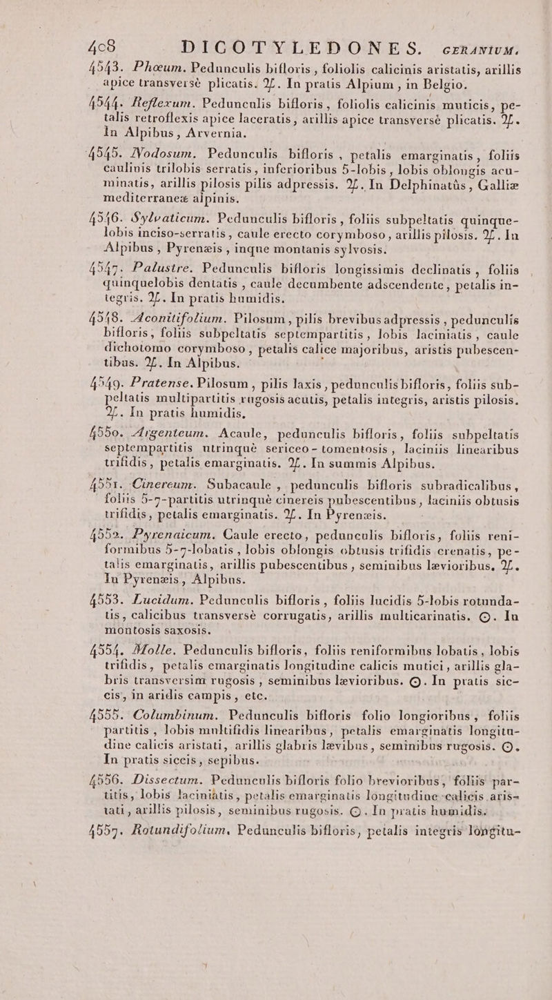 4c8 DICOTYLEDONIES. ecznawtwvM. 4543. Phoum. Pedunculis bifloxis , foliolis calicinis aristatis, arillis apice transverse plicatis. 27. In pratis Alpium , in Belgio. 4544. fteflexum. Pedunculis bifloris, foliolis calicinis muticis, pe- talis retroflexis apice laceratis , arillis apice transverse plicatis. 2f. ln Alpibus, Arvernia. 49545. JVodosum. Pedunculis bifloris , petalis emarginatis , foliis caulinis trilobis serratis , inferioribus 5-lobis , lobis oblongis acu- minatis, arillis pilosis pilis adpressis. 27. In Delphinatüs , Galliz mediterranez alpinis. 49416. $ylvaticum. Pedunculis bifloris , foliis subpeltatis quinque- lobis inciso-serratis , caule erecto corymboso , arillis pilosis. 25. In Alpibus , Pyrenzis , inque montanis sylvosis. 4547. Palustre. Pedunculis bifloris longissimis declinatis , foliis quinquelobis dentatis , caule decumbente adscendente, petalis in- tegris, 2L. In pratis humidis. 4948. d conitifolium. Pilosum, pilis brevibus adpressis , pedunculís bifloris, foliis subpeltatis septempartitis, lobis laciniatis , caule dichotomo corymboso , petalis calice majoribus, aristis pubescen- tibus. 2. In Alpibus. 4549. Pratense. Pilosum , pilis laxis , pedunculis bifloris, foliis sub- peltatis multipartitis rugosis acutis, petalis integris, aristis pilosis. 2L. In pratis humidis. 4550. ^fngenteum. Acaule, pedunculis bifloris, foliis subpeltatis septempartitis utrinque sericeo- tomentosis , laciniis linearibus tifidis, petalis emarginatis. 27. In summis Alpibus. 4591. .Cinereum. Subacaule , pedunculis bifloris subradicalibus, | foliis 5-7-partitis utrinqué cinereis pubescentibus , laciniis obtusis trifidis , petalis emarginatis. 27. In Pyrenzis. 4552. Pyrenaicum. Caule erecto, pedunculis bifloris, foliis reni- formibus 5-7-lobatis , lobis oblongis obtusis trifidis crenatis, pe- talis emarginatis, arillis pubescenübus , seminibus levioribus. 2L. In Pyrenzis, Alpibus. 4553. Lucidum. Pedunculis bifloris , foliis lucidis 5-lobis rotunda- ts, calicibus transversé corrugatis, arillis inulticarinatis. . Iu montosis saxosis. 42354. /Holle. Pedunculis bifloris, foliis reniformibus lobatis , lobis trifidis, petalis emarginatis longitudine calicis mutici , arillis gla- bris transversinz rugosis , seminibus lzvioribus. (9. In pratis sic- cis, in aridis campis , etc. 49555. Columbinum. Pedunculis bifloris folio longioribus, foliis partitis , lobis multifidis linearibus, petalis emarginatis longita- dine calicis aristati, arillis glabris levibus, seminibus rugosis. Q. In pratis siccis , sepibus. | 4556. Dissectum. Pedunculis bifloris folio brevioribus, foliis par- titis, lobis laciniatis, petalis emarginatis longitudine -calicis aris- tati , arillis pilosis, seminibus rugosis. (Qj. In pratis humidis. 4557. BRotundifolium, Pedunculis bifloris, petalis integris longitu-