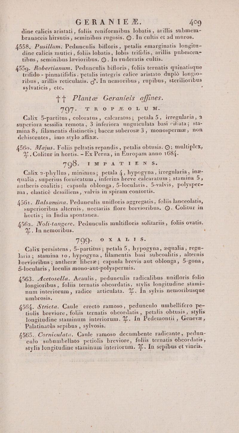 dine calicis aristati, foliis reniformibus lobatis, avillis submem- branaceis hirsutis , seminibus rugosis. C. In cultis et ad muros. 4558. Pusillum. Peduuculis bifloris, petalis emarginatis longitu- dine calicis mutici , foliis lobatis, lobis trifidis, avillis pubescen- tibus, seminibus lzvioribus. (9. In ruderatis cultis. 4559. Robertianum. Pedunculis bifloris , foliis ternatis quinatisque trifido - pinnatifidis, petalis integris calice aristato dupló longio- ribus , arillis reticulatis. f. In nemoribus, rupibus, sterilioribus sylvaticis, etc. : Tt Plante Geranieis affines. 707. TROPJIOILIU M. Calix 5-partitus, coloratus , calcaratus; petala 5, irregularia , 2 superiora sessilia remota, 3 inferiora unguiculata basi ciliata; sta- mina 8, filamentis distinctis; bacc suberose 3, monosperme; non dehiscentes, imo stylo affixa. 4560. 7Majus. Foliis peltatis repandis , petalis obtusis. Q; multiplex, 2/ . Colitur in hortis. - Ex Perua, in Europam anno 1684. 798. IMPA TIEN $. Calix »-phyllus, minimus; petala 4, hypogyna, irregularia , inz- qualia, superius fornicatum , inferius breve calcaratum ; stamina 5, antheris coalitis; capsula oblonga, 5-locularis, 5-valvis, polysper- ma, elasticé dessiliens, valvis in spiram contortis. 4561. Balsamina. Peduuculis unifloris aggregaus, foliis lanceolaus, superioribus alternis, nectariis flore brevioribus. Q9. Colitur in hovtis ; in India spontanea. 4562. IVoli-tangere. Pedunculis multifloris solitariis , foliis ovatis. 2L. In nemoribus. . 7009. X AX b Ls. Calix persistens , 5- partitus ; petala 5, hypogyna, zqualia , regu- laria; stamina 10, hypogyna, filamentis basi subcoalitis, alternis brevioribus ; antherze libera; capsula brevis aut oblonga, 5-gona, 5-locularis , loculis mono-aut-polyspermis. 4563. .Acetosella. Acaulis, peduneulis radicalibus unifloris folio longioribus , foliis ternatis obcordatis, stylis longitudine stami- num interiorum , radice articulata. 27. Ín sylvis nemoribusque umbrosis. 4564. Stricta. Caule erecto ramoso, pedunculo umbellifero pe- tiolis breviore, foliis ternatis obcordatis, petalis obtusis , stylis longitudine staminum interiorum. 2. Ín Pedemontii , Genevz, Palatinatüs sepibus , sylvosis. : 4565.. Corniculata. Caule ramoso decumbente radicante , pedun- calo subumbellato petiolis breviore, foliis ternatis obcordatis , stylis longitudine staminum interiorum. 2f. In sepibus et vineis.
