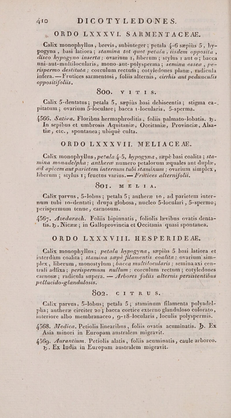 ORDO LXXXVI. SARMENTACE AE. Calix monophyllus , brevis, subinteger; petala 4-6 sepiüs 5, hy- pogyna, basi latiora; stamina tot quot petata , iisdem opposita , disco hypogyno inserta ; ovarium r1, liberum ; stylus 1 aut o ; bacca uni-aut-multilocularis, mono-aut-polysperma ; semina ossea , pe- rispermo destituta ; covculum rectufn; cotyledones planz , radicula infera. — Frutices sarmentosi , foliis alternis , cirrhis aut pedunculis oppositifoéüs. 800. vimcr1Ss Calix 5-dentatus; petala 5, szepiüs basi dehiscentia; stigma ca-. pitatum ; ovarium 5-loculare; bacca i-locularis, 5-sperma. 4566. Sativa. Floribus hermaphroditis, foliis palmato-lobatis. 5. In sepibus et umbrosis Aquitani, Occitanie, Provincie, Alsa- tie , elc., spontanea; ubique culta. ORDO LXXXVII. MELIACE AE. Calix monophyllus , petala 4-5, lypogyna , sepe basi coalita ; sta- mina monadelpha; antherc&amp; numero petalorum zquales aut duple, ad apicem aut parietem internum tubi staminum ; ovarium simplex , liberum ; stylus 15 fructus varius. — ritices alternifolü. oor. M E Ei-A. Calix parvus , 5-lobus; petala 5; antherz 10, ad parietem inter- num tubi ro-dentati; drupa globosa, nucleo 5-loculari , 5-spermo; perispermum tenue, carnosum. 4567. zzedarach. Foliis bipinnatis, foliolis levibus ovatis denta- '* üs.b.Nices ; in Galloprovincia et Occitania quasi spontanea, ORDO LXXXVIII. HESPERIDE AE. Calix monophyllus; petala hypogyna, swepiüs 5 basi latiora et interdüm coalita; stamina scpé filamentis coalita ; ovarium sim- plex, liberum , monostylum ; &amp;acca multilocularis ; semina axi cen- wali adfixa; perispermum nullum ; corculum rectum ; cotyledones carnose ; radicula supera. — z4rbores foliis alternis persistentibus peltucido-glandulosis. , MOD CFI peg Calix parvus, 5-lobus; petala 5; staminum filamenta polyadel- pua; antherz circiter 20 ; bacca cortice externo glanduloso colorato, interiore albo membranaceo , 9-18-locularis , loculis polyspermis. 4568. 7Medica. Petiolis linearibus, foliis ovatis acuminatis. b. Ex Asia minori in Europam australem migravit. 4569. Aurantium. Petiolis alatis, foliis acuminatis , caule arboreo, 5. Ex India in Europam australem migravit.
