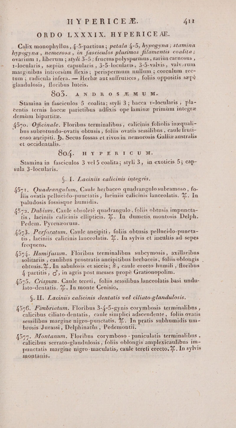 ORDO LXXXIX. HYPERICE AE. Calix monophyllas , 4-5-partitus ; petala 4-5, hypogyna ; stamina hypogyna , nemerosa , in fasciculos plurimos filamentis coalita ; ovarium r, liberum ; styli 3-5 ; fructus polysparmus, rariüs carnosus , 1-locularis, sepiüs capsularis , 5-5-locularis, 3-5-valvis, valvarum marginibus introrsum flexis; perispermum nullum ; corculum rec- tum ; radicula infera. — Herbs aut suffrutices , foliis oppositis sepe glandulosis, floribus luteis. 805. ANDROS EMU M. Stamina in fasciculos 5 coalita; styli 3; bacca r-loceularis ; pla- centis ternis bacce parietibus adfixis ope lamine primüm integre demüm bipartita. 4570. Officinale. Floribus terminalibus, calicinis foliolis inzquali- v d . LE . LI LJ *» . bus subrotundo-ovatis obtusis , foliis ovatis sessilibus , cauletruu- coso ancipiti. b. Secus fossas et rivosin nemorosis Galliz australis et occidentalis. 904. HYPERICIU M. Stamina in. fasciculos 3 vel 5 coalita; styli 3, in exoticis 55 cap- sula 3-locularis. S. I. Laciniis calicinis integris. 45r. Quadrangulum. Caule herbaceo quadrangulo subramoso , fo- liis ovatis pellucido-punctatis , laciniis calicinis lanceolatis. 27, Iu paludosis fossisque humidis. 4572. Dubium. Caule obsoleté quadrangulo, foliis obtusis impuncta- tis, laciniis calicinis ellipticis. 27. In dumetis montosis Delph. Pedem. Pyrenzorum. 4573. Perforatum. Caule ancipiti, foliis obtusis pellucido-puncta- tis, laciniis calicinis lanceolatis. 27. In sylvis et inculüs ad. sepes frequens. 4574. Humifusum. Floribus terminalibus subceymosis, axillaribus solitariis , caulibus prostratis ancipiübus herbaceis, foliis oblongis , obtusis.27. In sabulosis et siccis; £, caule erecto humili , floribus 4 partitis, g', in agris post messes propé Grationopolim. 4575. Crispum. Caule tereti, foliis sessilibus lanceolatis basi undu- lato-dentatis. 27. In monte Cenisio., S. II. Laciniis calicinis dentaiis vel ciliato-8landulosis. 4556. Fimbriatum. Floribus 3-4-5-gynis corymbosis terminalibus , calicibus ciliato-dentatis, caule simplici adscendente, foliis ovatis sessilibus margine nigro-punctatis. 27. In pratis subhumidis um- brosis Jurassi, Delphinatüs , Pedemontii. — A557. Montanum, Floribus corymboso - paniculatis terminalibus , ealicibus serrato-glandulosis , foliis oblongis amplexicaulibus im- punetatis margine nigro-maculatis, caule tereti erecto, 27. In sylvis inontanis, :