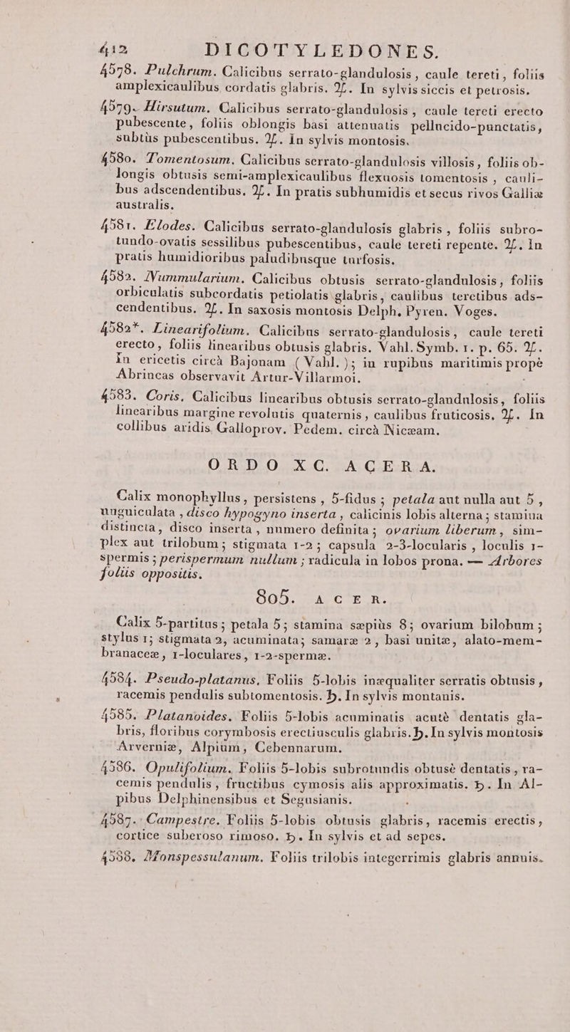 4578. Pulchrum. Calicibus serrato-glandulosis , caule tereti, foliis amplexicaulibus. cordatis glabris. 2L. In sylvissiccis et peuosis. 4979. Hirsutum. Calicibus serrato-glandulosis , caule tereti erecto pubescente, foliis oblongis basi attenuatis pellucido-punctatis, subtüs pubescentibus. 27. In sylvis montosis. 458o. Tomentosum. Calicibus serrato-glandulosis villosis , foliis ob- longis obtusis semi-amplexicaulibus flexuosis tomentosis , cauli- bus adscendentibus. 27. In pratis subhumidis et secus rivos Gallia australis. 4981. Eodes. Calicibus serrato-glandulosis glabris , foliis subro- tundo-ovatis sessilibus pubescentibus, caule tereti repente. 2L. In pratis humidioribus paludibnsque turfosis. 49582. JVummularium. Calicibus obtusis serrato-glandulosis, foliis orbiculatis subcordatis petiolatis glabris, caulibus terctibus ads- cendentibus. 27. In saxosis montosis Delph. Pyvren. Voges. 4582*. Linearifolium. Calicibus serrato-glandulosis, caule tereti erecto, foliis linearibus obtusis glabris. Vahl. Symb. r. p. 65. 27. in ericetis circàh Bajonam ( Vahl. ); in rupibus maritimis prope Abrincas observavit Artur-Villarmoi. 4593. Coris, Calicibus linearibus obtusis serrato-glandulosis, foliis linearibus margine revolutis quaternis , caulibus fruticosis. 2L. In collibus aridis Galloprov. Pedem. circà Niczam. O.R.D. O0. X.C. «A. Q.EBR.À. Calix monophyllus , persistens , 5-fidus ; petala aut nulla aut 5, uuguiculata , disco hypogyno inserta , calicinis lobis alterna ; stamiua distincta, disco inserta, numero definita; ovarium liberum , sim- plex aut. trilobum ; stigmata 1-2; capsula 2-3-locularis , loculis 1- spermis ; perispermum nullum ; xadicula in lobos prona. — zárbores fo£üs oppositis. 805. ACER. Calix 5-partitus; petala 5; stamina sepiüs 85 ovarium bilobum ; stylus r; stigmata 2, acuminata; samarz 2, basi unite, alato-mem- branacez , 1-loculares , 1-2-spermz. 4594. Pseudo-platanus, Foliis 5-lobis inzequaliter serratis obtusis , racemis pendulis subtomentosis. b. In sylvis montanis. 4585. Platanoides. Foliis 5-lobis acuminatis acuté dentatis gla- bris, floribus corymbosis erectiusculis glabris. b.In sylvis montosis Arvernie, Alpium, Cebennarum. 4396. Opulifolium. Foliis 5-lobis subrotundis obtuse dentatis , ra- cemis pendulis, fructibus cymosis alis approximatis. b. In Al- pibus Delphinensibus et Segusianis. 4587.. Campestre. Foliis 5-lobis obtusis glabris, racemis erectis , cortice suberoso rimoso. 5. In sylvis et ad sepes. 49598. JMonspessulanum. Foliis trilobis integerrimis glabris annuis.