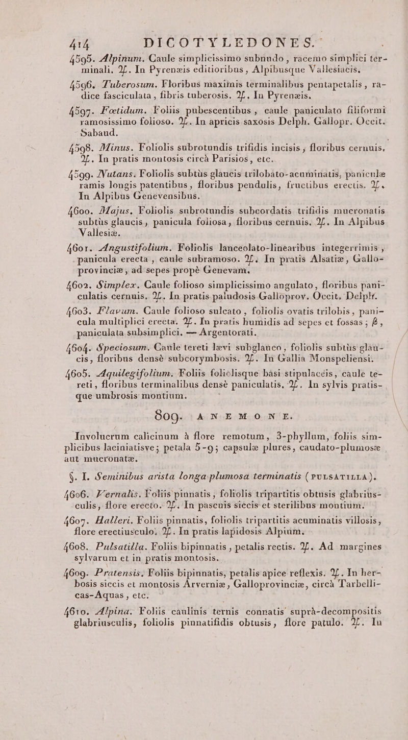 4595. Alpinum. Caule simplicissimo subnudo , racemo simplici ter- minali. 27. In Pyrenzis editioribus , Alpibusque V allesiacis. 4596. T'uberosum. Floribus maximis terminalibus pentapetalis , ra- dice fasciculata , fibris tuberosis. 2L, In Pyrenzis. 4597. JPotidum. Yolis pubescentibus , caule paniculato filiformi ramosissimo folioso. 2L. In apricis saxosis Delph. Gallopr. Occit. Sabaud. 4598. 7Minus. Foliolis subrotundis trifidis incisis , floribus cernuis. 2L. In pratis montosis circà Parisios, etc. 4599. JVutans. Foliolis subtüs glaucis trilobato- acuminatis, panicule ramis longis patentibus, floribus pendulis, fruciüibus erectis. 2f. In Alpibus Genevensibus. 4600. 24ajus. Foliolis subrotundis subcordatis trifidis mucronatis subtüs glaucis, panicula foiiosa, floribus cernuis. 27. In Alpibus Vallesiz. 4601. Zngustifolium. Foliolis lanceolato-linearibus integerrimis , panicula erecta , caule subramoso. 2L, In pratis Alsatiz , Gallo- provincie , ad sepes propé Genevam. 4602. Simplex. Caule folioso simplicissimo angulato, floribus pani- culauüs cernuis. 27. In pratis paludosis Galioprov. Occit. Delptr. 4603. PFlavum. Caule folioso sulcato , foliolis ovatis trilobis, pani- cula multiplici erecta. 27. Iu pratis humidis ad sepes et fossas ; B, paniculata subsim plici. — Argentorati. 4604. S$peciosum. Caule tereti lvi subglauco, foliolis subtüs glau- cis, floribus densé subcorymbosis. 27. In Gallia Monspeliensi. 4605. .4quilegifolium. Foliis folichisque bàsi stipulacéis, caule te- reti , floribus terminalibus densé paniculatis, 27. In sylvis pratis- que umbrosis montium. ; 809. AN EMO N E. Involucrum calicinum à flore remotum, 3-phyllum, foliis sim- plicibus laciniatisve; petala 5-9; capsule plures, caudato-plumos:x aut mucronatz. $. I. Seminibus arista longa: plumosa terminatis ( PULSATILLA). 4696. Z'ernalis. Voliis pinnatis , foliolis tripartitis obtusis glabrius- culis, flore erecto. 2. In pascuis siecis et sterilibus montium. 4607. Halleri. Foliis pinnatis, foliolis tripartitis acuminatis villosis; flore erectiusculo; 27. In pratis lapidosis Alpium, 4608. Pulsatilla. Foliis bipinnatis , petalis rectis. 27. Ad margines sylvarum et in pratis montosis. 4609. Pratensis. Foliis bipinnatis, petalis apice reflexis. 27. In her- bosis siccis et montosis Arvernis, Galloprovinciz, circà Tarbelli- cas- Aquas , etc. 4610. ZIpina. Folis caulinis ternis connatis suprà-decompositis glabriusculis, foliolis pinnatifidis obtusis, flore patulo. 27. Inu