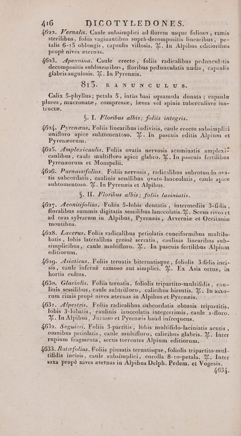 4622. F'ernalis. Caule subsimplici ad florem usque folioso , ramis sterilibus, foliis vaginantibus suprà-decompositis linearibus, pe- talis 6-15 oblongis, capsulis villosis. 27. in Alpibus ediüoribus propé nives :ternas. 4623. .4pennina. Caule erecto , foliis radicalibus pedunculatis decompositis sublinearibus , floribus pedunculatis nudis, capsulis glabris angulosis. 27. In Pyrenzis. MOTQURUACNCU NCC UL US. Calix 5-phyllus; petala 5, intüs basi squamula. donata : capsule pe Fer e m plures , mucronatze , compresse, leves vel spinis tuberculisve ins- tructz, S. I. Floribus albis; folüs integris. 4624. Pyrencus, Foliis linearibus indivisis, caule erecto subsimplici unifloro apice subtomentoso. 2L. In pascuis ediüs Alpium et Pyrenzorum. P e. n . . | . .9 4625. Zmplexicaulis. Foliis ovatis nervosis acuminatis amplexi- caulibus, caule multifloro apice glabro. 25. In pascuis fertilibus Pyrenzorum et Monspelii. 4626. Parnassifolius. Foliis nervosis, radicalibus subrotundo-ova- üs subcordaus, caulinis sessilibus ovato-lanceolatis, caule apice subtomentoso. 2... In Pyrenzis et Alpibus. S. II. F7oribus albis; Jfolüs laciniatis. 4627. 4conitifolius. Foliis 5-lobis dentatis , intermediis 3-fidis , floralibus summis digitatis sessilibus lanceolatis.25. Secus rivos et ad oras sylvarum in. Alpibus, Pyrenzis, Arvernis et Occitaniz montibus. 4628. LLacerus. Foliis radicalibus peuolatis cuneiformibus multilo- batis, lobis lateralibus grossé serratis, caulinis linearibus sub- simplicibus ,; caule mulüfloro. 27. In pascuis fertilibus Alpium editiorum, 4629. zsiaticus.. Foliis ternatis biternatisque , foliolis 3-fidis inci- sis, caule inferné ramoso aut simplici. 27. Ex Asia ortus, in hortis cultus. 4630. Glacialis. Foliis ternatis, foliolis tripartito-multifidis, cau- linis sessilibus, caule subtriíloro, calicibus hirsutis. 2,. In saxo- rum rimis prop? nives zternas in Alpibus et Pyrenzis. 4631. Aipestris. Foliis radicalibus subcordatis obtusis tripartitis, lobis 3-lobatis, caulinis lanceolatis integerrimis, caule 1-floro. 2L. In Alpibus, Jurasso et Pyrenzis haüd infrequens. 4632. Seguieri. Foliis 3-partitis, lobis: multifido-laciniatis acutis ; omnibus peiolatis, caule multifloro, calicibus glabris. 2L. Inter .rupium fragmenta, secus torrentes Alpium editiorum. 4633. Rutefolius, Foliis pinnatis ternatisque , foliolis tripartito-mul- .tifidis incisis, caule subsimplici, corolla: 8- ro-petala. 2L. Inter saxa propé nives zternas in Alpibus Delph. Pedem. et Vogesis. 4634.
