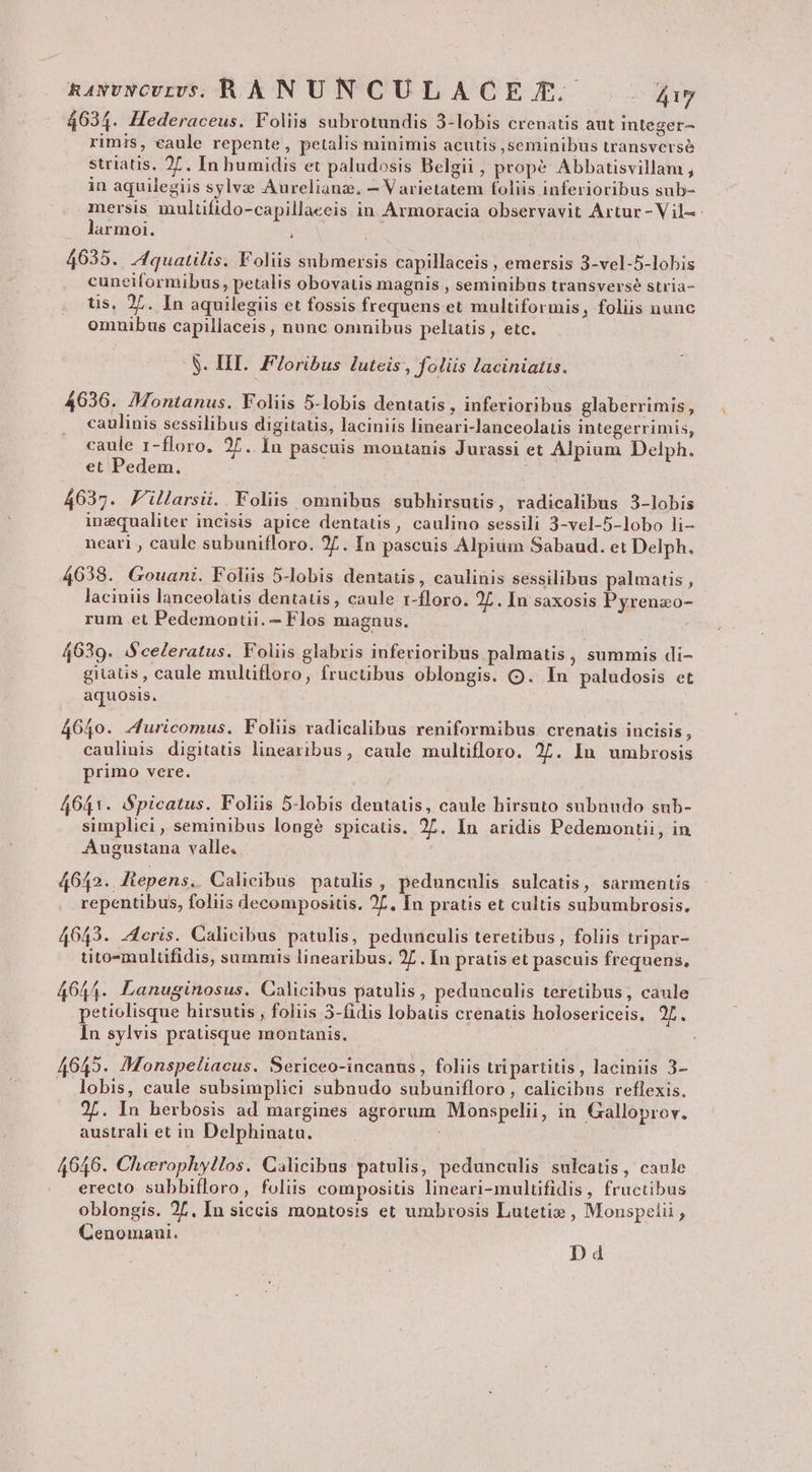 RAwvNCULDV[S. RHANUNCULACE T. ET 4634. Hederaceus. Foliis subrotundis 3-lobis crenatis aut integer- rimis, eaule repente, petalis minimis acutis seminibus transverse striatis. 27. In humidis et paludosis Belgii , propé Abbatisvillam , in aquilegiis sylvze Aurelianz. — Varietatem foliis inferioribus sub- mersis mulufido-capillaeeis in Armoracia observavit Artur -Vil-: larmoi. 4635. Jquatilis. Foliis submersis capillaceis , emersis 3-vel-5-lobis cunciformibus, petalis obovatis magnis , seminibus transverse stria- us, 27. In aquilegiis et fossis frequens et multiformis, foliis nunc omnibus capillaceis , nunc omnibus peliatis , etc. S. HII. F/oribus luteis , foliis laciniatis. 4636. Montanus. Foliis 5-lobis dentatis , inferioribus glaberrimis, caulinis sessilibus digitatis, laciniis lineari-lanceolatis integerrimis, caule r-floro. 2/. In pascuis montanis Jurassi et Alpium Delph. et Pedem. 4637. F'illarsii. Foliis omnibus subhirsutis, radicalibus 3-lobis ingqualiter incisis apice dentatis, caulino sessili 3-vel-5-lobo li- necari , caule subunifloro. 27. In pascuis Alpium Sabaud. et Delph. 4638. Gouani. Foliis 5-lobis dentatis, caulinis sessilibus palmatis , laciniis lanceolatis dentatis, caule r-floro. 2L . In saxosis Pyrenzo- rum et Pedemontii. - Flos magnus. 4639. iSceleratus. Foliis glabris inferioribus palmatis , summis di- gitaus, caule mulüfloro, frucübus oblongis. OQ. In paludosis et aquosis. 4640. Z4uricomus. Foliis vadicalibus reniformibus crenatis incisis, caulinis digitaus linearibus, caule multifloro. 27. In umbrosis primo vere. 4641. Spicatus. Foliis 5-lobis dentatis, caule hirsuto subnndo sub- simpliei, seminibus longé spicatis. 27. In aridis Pedemontii, in Augustana valle. 4642. Jiepens. Calicibus patulis, pedunculis sulcatis, sarmentis repentibus, foliis decompositis. 2L, In pratis et cultis subumbrosis, 40643. Acris. Calicibus patulis, pedunculis teretibus , foliis tripar- tito-multifidis, summis linearibus. 2L . In pratis et pascuis frequens, 644. Lanuginosus. Calicibus patulis, pedunculis teretibus, caule gd pU daB AREM ca d ; hi petiolisque hirsutis , foliis 3-fidis lobaus crenatis holosericeis, 2f. In sylvis pratisque montanis. 4645. MMonspeliacus. Sericeo-incanus, foliis tripartitis, laciniis 3- lobis, caule subsimplici subnudo subunifloro, calicibus reflexis. 27. In herbosis ad margines agrorum Monspelii, in Galloprov. australi et in Delphinatu. 40646. Cherophy!los. Calicibus patulis, pedunculis sulcatis, caule erecto subbifloro, foliis compositis lineari-multifidis , fructibus oblongis. 27, In siccis montosis et umbrosis Lutetie , Monspelii , Cenomani. D d