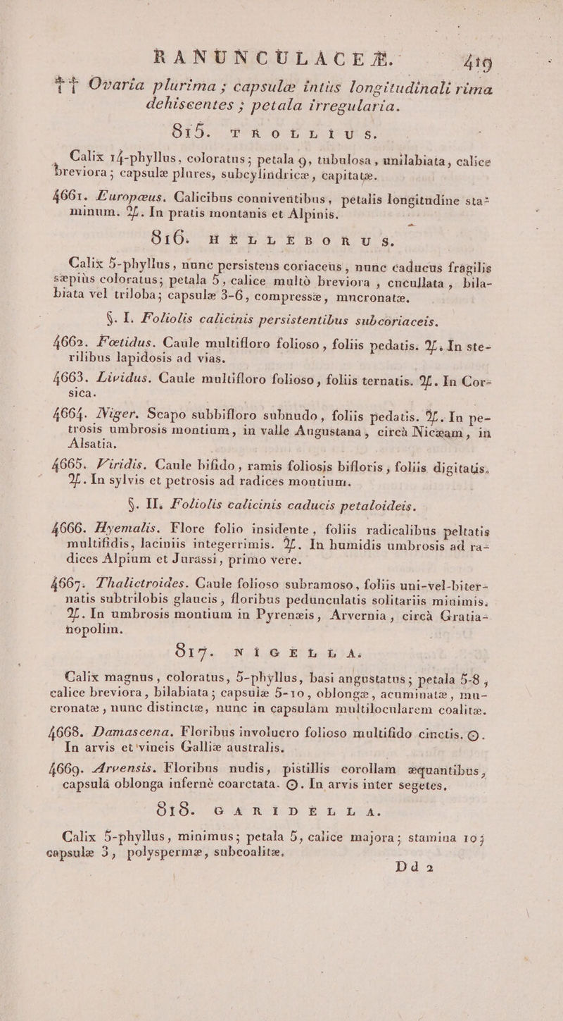 t Ovaria plurima ; capsule intüs longitudinali rima 1 f P 1 f : dehiseentes ; petala irregularia. 815. vc RorLrrivu s. . Calix 14-phyllus, coloratus; petala 9, tübulosa , unilabiata , calice )reviora; capsule plures; subcylindrice, capitate. 4661. Furopcus. Calicibus conniveritibus, petalis longitudine sta- minum. 27. In pratis montanis et Alpinis. BIOSCHAP OUO Ig o uote: Calix 5-phyllus , nunc persistens coriaceus , nunc caducus fragilis sepiüs coloratus; petala 5, calice multó breviora ; cncullata , bila- biata vel triloba; capsule 3-6, compresse, mncronatz. $. I. Foliolis calicinis persistentibus subcoriaceis. 4662. Fotidus. Caule multifloro folioso , foliis pedatis. 2L. In ste- rilibus lapidosis ad vias. 4663. Lividus. Caule mulüfloro folioso , foliis ternatis. 2L. In Cor- sica. 4664. IViger. Scapo subbifloro subnudo, foliis pedatis. 97. In pe- trosis umbrosis montium , in valle Augustana , citcà Niczam , ln Alsatia. 4065. F'iridis. Caule bifido , ramis foliosis bifloris , foliis digitaus, 2L. In sylvis et petrosis ad radices montium. S. II. Foliolis calicinis caducis petaloideis. 40666. Hyemalis. Flore folio insidente, foliis radicalibus peltatis multifidis, laciniis integerrimis. 27. In humidis umbrosis ad ra- dices Alpium et Jurassi, primo vere. 4667. Thalictroides. Caule folioso subramoso, foliis uni-vel-biter- natis subtrilobis glaucis ; floribus pedunculatis solitariis minimis, 27. In umbrosis montium in Pyrenzis, Arvernia, circà Gratia-- nopolim. Srd. GN.AUR Erbe kA, Calix magnus, coloratus, 5-phyllus, basi angustatus 5 petala 5-8 , calice breviora, bilabiata ; capsuie 5-10, oblongz, acuminatzz , mu- cronata , nunc distincte, nunc in capsulam multilocularem coalita. 4668. Damascena., Floribus involucro folioso multifido cinctis, Q). In arvis et' vineis Galli: australis. 4669. zreensis. Floribus nudis, pistillis corollam equantibus , capsulá oblonga inferné coarctata. (9. In arvis inter segetes, OTO:. O WR ÉpÓÉniLn Calix 5-phyllus, minimus; petala 5, calice majora; stamina 10 capsule 2, polyspermz, subcoalitz. 2