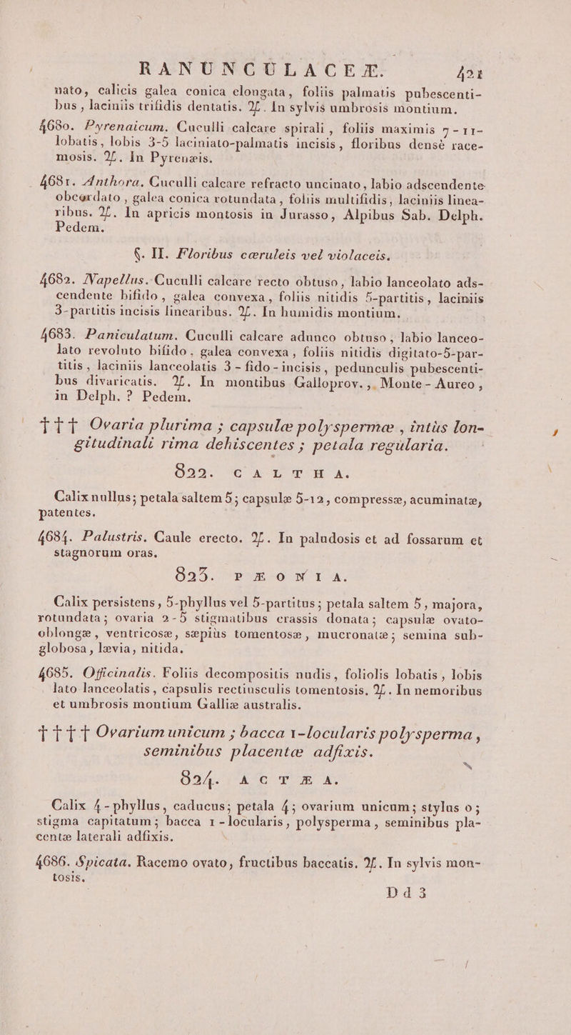 nato, calicis galea conica elongata, foliis palmatis pubescenti- bus , laciniis trifidis dentatis. 27. In sylvis umbrosis montium. 468o. Pwyrenaicum. Cuculli calcare spirali , foliis maximis 7 - r1- lobatis, lobis 3-5 laciniato-palmatis incisis, floribus densé race- mosis. 2^. In Pyreuzis. 4681. AInthora. Cuculli calcare refracto uncinato, labio adscendente obcerdato , galea conica rotundata, foliis multifidis, laciniis linea- ribus. 27. In apricis montosis in Jurasso, Alpibus Sab. Delph. Pedem. S. II. FIoribus ccruleis vel violaceis. 4682. JVapellus. Cuculli calcare recto obtuso, labio lanceolato ads- cendente bifido, galea convexa, foliis nitidis 5-partitis , laciniis 3- partitis incisis linearibus. 27. [n humidis montium. 4683. Paniculatum. Cuculli calcare adunco obtuso , labio lanceo- lato revoluto bifido. galea convexa , foliis nitidis digitato-5-par- titis , laciniis lanceolatis 3 - fido - incisis, pedunculis pubescenti- bus divaricatis. 27. In montibus Galloprov. ,. Monte - Aureo , in Delph. ? Pedem. TtT Ovaria plurima ; capsule polyspermee , intüs lon- gitudinali rima dehiscentes ; petala regularia. 022. CAL TH A. Calixnullus; petala saltem 5; capsule 5-12, compresszs, acuminatz, patentes, 4684. Palustris. Caule erecto. 27. In paludosis et ad fossarum et stagnorum oras. 8235. » m o w 1 A. Calix persistens , 5-phyllus vel 5-partitus ; petala saltem 5 , majora, rotundata; ovaria 2-5 stigmatibus crassis donata; capsule ovato- oblongs, ventricose, sepiüs tomentos: , mucronate; semina sub- globosa , levia, nitida. 4685. Officinalis. Foliis decompositis nudis, foliolis lobatis , lobis lato lanceolatis , capsulis rectiusculis tomentosis. 2L. In nemoribus et umbrosis montium Gallis australis. TT TT Ovarium unicum ; bacca v-locularis polysperma , seminibus placente adfixis. m 094.1 À 6 Y X X. Calix 4- phyllus, caducus; petala 4; ovarium unicum; stylas o; stigma capitatum ; bacca 1 - locularis, polysperma , seminibus pla- centze laterali adfixis. 4686. Spicata. Racemo ovato, fructibus baccatis. 27. In sylvis mon- Losis., Dd3