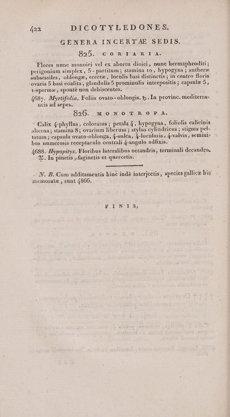 GENERA INCERTAE SEDIS. 895. con IA R I A. Flores nunc monoici vel ex abortu dioici, nunc hermaphrediti ; perigonium simplex , 5- partitum ; stamina 1o , hypogyna ; anthere subsessiles, oblongz, erecti , loculis basi distinctis in centro floris -ovaria 5 basi coalita , glandulis 5 prominulis interpositis ; capsule 5, j-sperma , sponté non dehiscentes. 4687. Myrtifolia, Foliis ovato - oblongis. 5 . In provinc. mediterra- ncis ad sepes. 8396. qmowoTRO?P A. Calix 4-phyllus, coloratus ; petala 4, hypogyna, foliolis calicinis alterna ; stamina 85 ovarium liberum ; stylus cylindricus ; stigma pel- tatum 5 capsula ovato-oblonga, 4-sulca, 4-locularis , 4-valvis , semini- bus numerosis receptaculo centrali 4-angulo adfixis. 4688. Hypopitys. Floribus lateralibus octandris, terminali decandro, 25. In pinetis ,.faginetis et quercetis. E sn ERAT IUECR - IY. B. Cum additamentis hinc indé interjectis, species gallice hic iuemorate , sunt 4966. | FINIS,