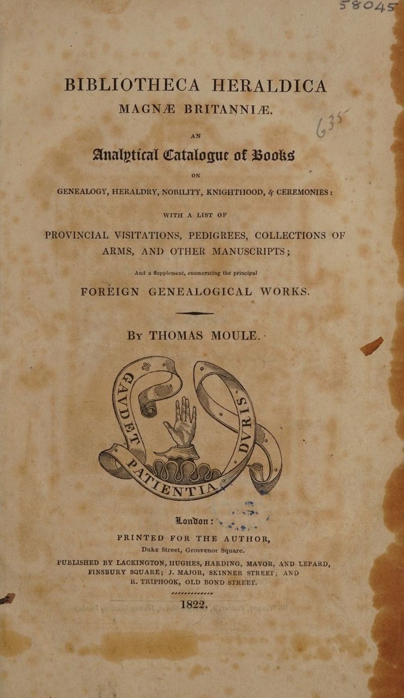 3 O44: BIBLIOTHECA HERALDICA MAGNA BRITANNIA. 5 al , 28 J & ” a, Analytical Catalogue of Books ON od GENEALOGY, HERALDRY, NOBILITY, KNIGHTHOOD, § CEREMONIES: WITH A LIST OF PROVINCIAL VISITATIONS, PEDIGREES, COLLECTIONS OF ARMS, AND OTHER Ee And a ubtety > enumerating the principal FOREIGN GENEALOGICAL WORKS. By THOMAS MOULE.- dg London : — ¥ ei Se . PRINTED FOR THE Bie HOR, Duke Street, Grosvenor Square. PUBLISHED BY LACKINGTON, HUGHES, HARDING, MAVOR, AND LEPARD, FINSBURY SQUARE; J. MAJOR, SKINNER STREET; AND . i R. TRIPHOOK, OLD BOND SYREET. 2 ge ’ : ; LOOT TIE OETE afte. pes 1822,