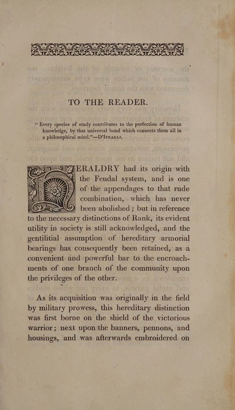 TO THE READER. *« Every species of study contributes to the perfection of human knowledge, by that universal bond which connects them all in a philosophical mind.”—D’Israzxi. POZE RALDRY had its origin with St the Feudal system, and is one | of the appendages to that rude G combination, which has never As Tih ee . been abolished ; but in reference to the necessary distinctions of Rank, its evident utility in society is still acknowledged, and the gentilitial assumption of hereditary armorial bearings has. consequently been retained, as a convenient and powerful bar to the encroach- ments of one branch of the community upon the privileges of the other. lel As its acquisition was originally in the field by military prowess, this hereditary distinction was first borne on the shield of the victorious warrior ; next upon the banners, pennons, and housings, and was afterwards embroidered on