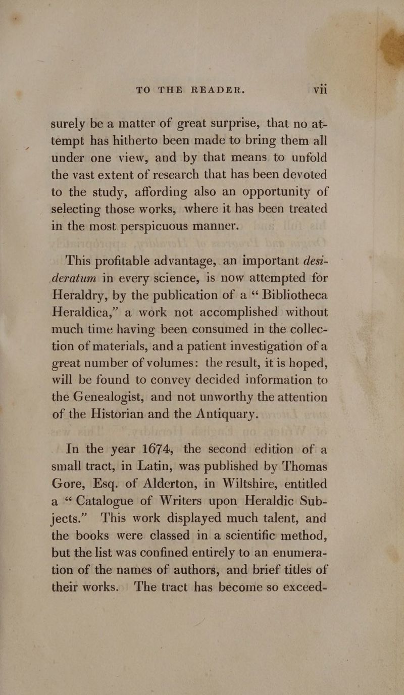surely be a matter of great surprise, that no at- tempt has hitherto been made to bring them all under one view, and by that means to unfold the vast extent of research that has been devoted to the study, affording also an opportunity of selecting those works, where it has been treated in the most perspicuous manner. This profitable advantage, an important desi- deratum in every science, 1s now attempted for Heraldry, by the publication of a ‘ Bibliotheca Heraldica,’ a work not accomplished without much time having been consumed in the collec- tion of materials, and a patient investigation of a great number of volumes: the result, it is hoped, will be found to convey decided information to the Genealogist, and not unworthy the attention of the Historian and the Antiquary. In the year 1674, the second edition of a small tract, in Latin, was published by Thomas Gore, Esq. of Alderton, in Wiltshire, entitled a “Catalogue of Writers upon Heraldic Sub- jects.” This work displayed much talent, and the books were classed in a scientific method, but the list was confined entirely to an enumera- tion of the names of authors, and brief titles of their works. The tract has become so exceed-