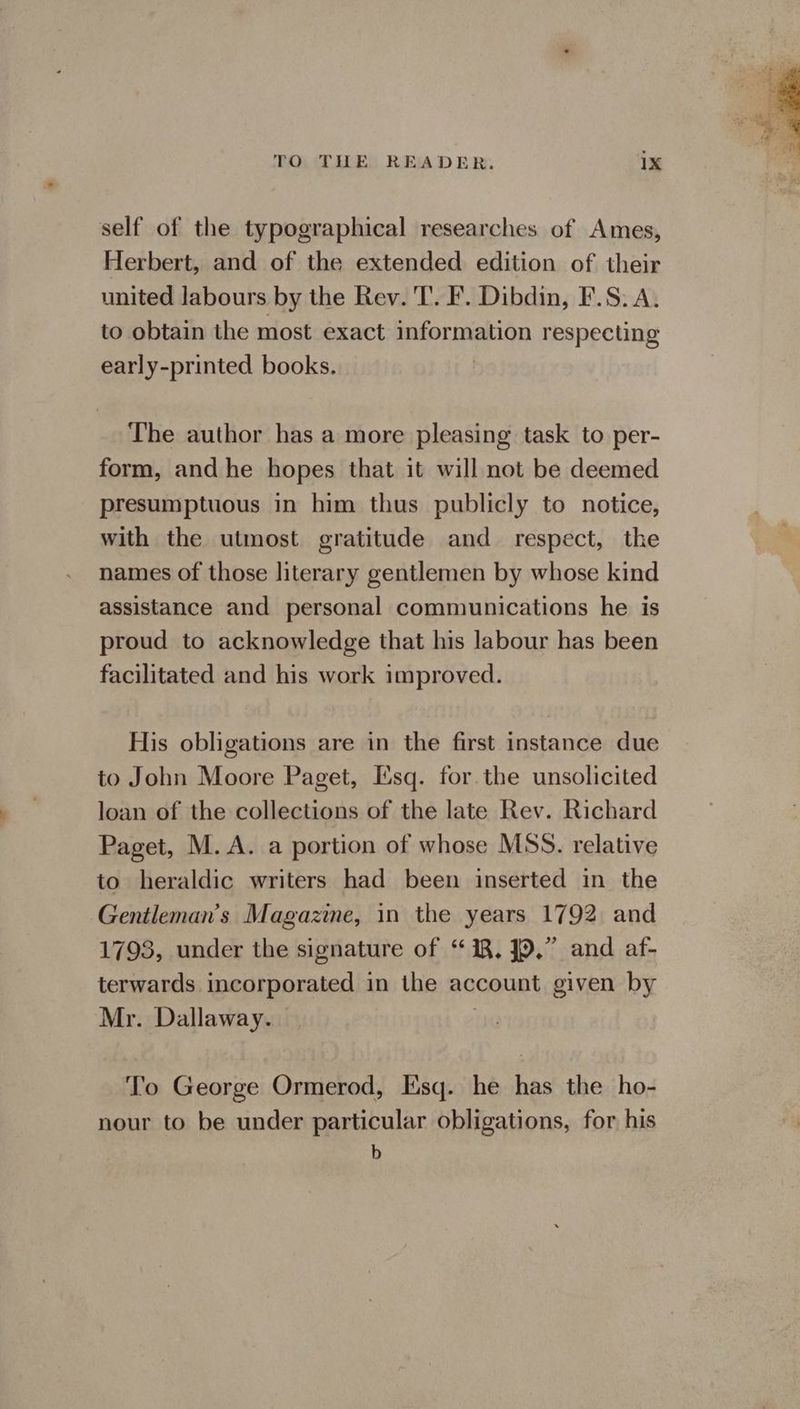 self of the typographical researches of Ames, Herbert, and of the extended edition of their united labours by the Rev. T. F. Dibdin, F.S. A. to obtain the most exact information respecting early-printed books. The author has a more pleasing task to per- form, and he hopes that it will not be deemed presumptuous in him thus publicly to notice, with the utmost gratitude and respect, the names of those literary gentlemen by whose kind assistance and personal communications he is proud to acknowledge that his labour has been facilitated and his work improved. His obligations are in the first instance due to John Moore Paget, Esq. for the unsolicited loan of the collections of the late Rev. Richard Paget, M.A. a portion of whose MSS. relative to heraldic writers had been inserted in the Gentleman’s Magazine, in the years 1792 and 1798, under the signature of “WR, JO.” and af- terwards incorporated in the account given by Mr. Dallaway. | ‘T'o George Ormerod, Esq. he has the ho- nour to be under particular obligations, for his b
