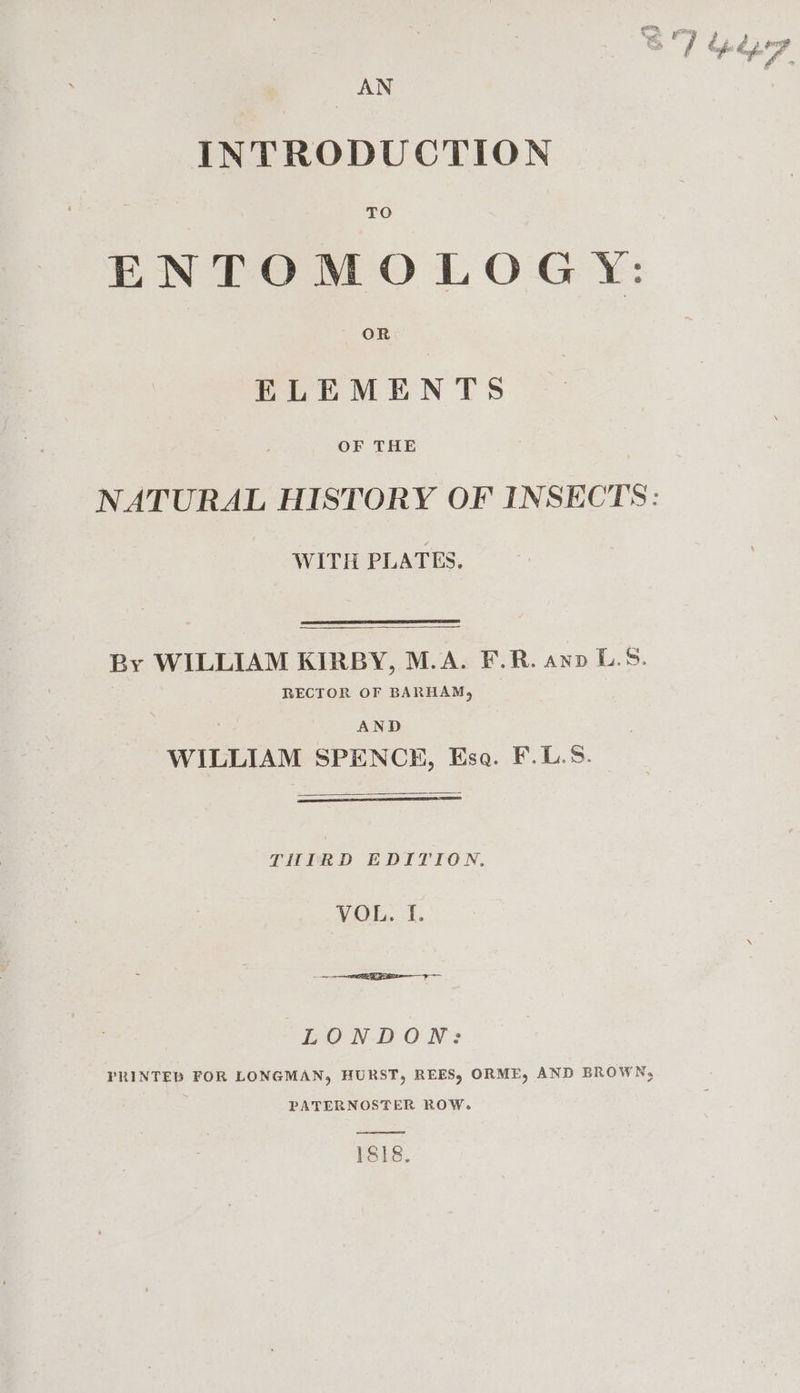 &lt; é. “7 é w é é ia AN INTRODUCTION ENTOMOLOGY: ELEMENTS OF THE NATURAL HISTORY OF INSECTS: WITH PLATES. By WILLIAM KIRBY, M.A. F.R. ano L.5. RECTOR OF BARHAM, AND WILLIAM SPENCE, Esa. F.L.5. THIRD EDITION. VOR. 1. LOND ON? PRINTED FOR LONGMAN, HURST, REES, ORME, AND BROWN, PATERNOSTER ROW. 1818,