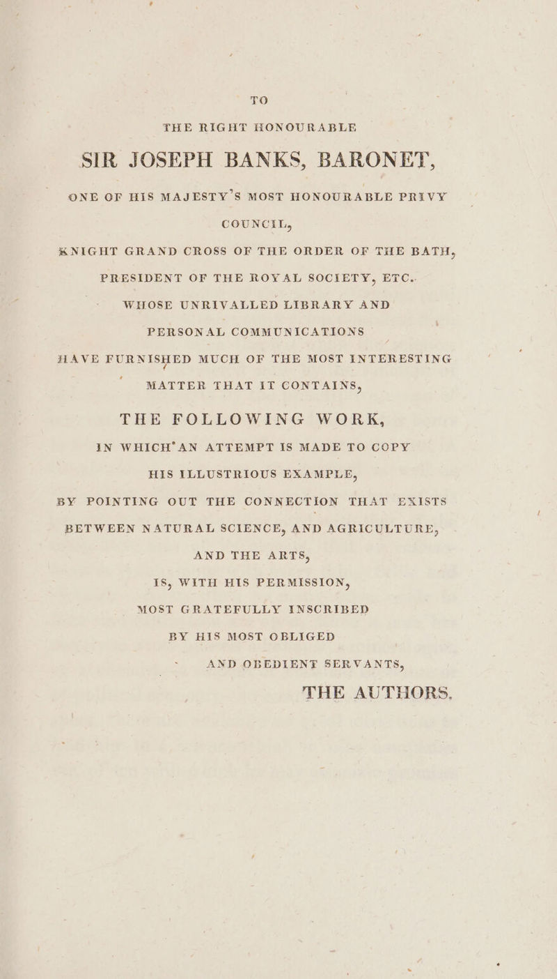 TO THE RIGHT HONOURABLE SIR JOSEPH BANKS, BARONET, ONE OF HIS MAJESTY’S MOST HONOURABLE PRIVY COUNCIL, KNIGHT GRAND CROSS OF THE ORDER OF THE BATH, PRESIDENT OF THE ROYAL SOCIETY, ETC.. WILOSE UNRIVALLED LIBRARY AND PERSONAL COMMUNICATIONS HAVE FURNISHED MUCH OF THE MOST INTERESTING MATTER THAT IT CONTAINS, THE FOLLOWING WORK, IN WHICH’AN ATTEMPT IS MADE TO COPY HIS ILLUSTRIOUS EXAMPLE, BY POINTING OUT THE CONNECTION THAT EXISTS BETWEEN NATURAL SCIENCE, AND AGRICULTURE, AND THE ARTS, IS, WITH HIS PERMISSION, MOST GRATEFULLY INSCRIBED BY HIS MOST OBLIGED AND OBEDIENT SERVANTS, THE AUTHORS,