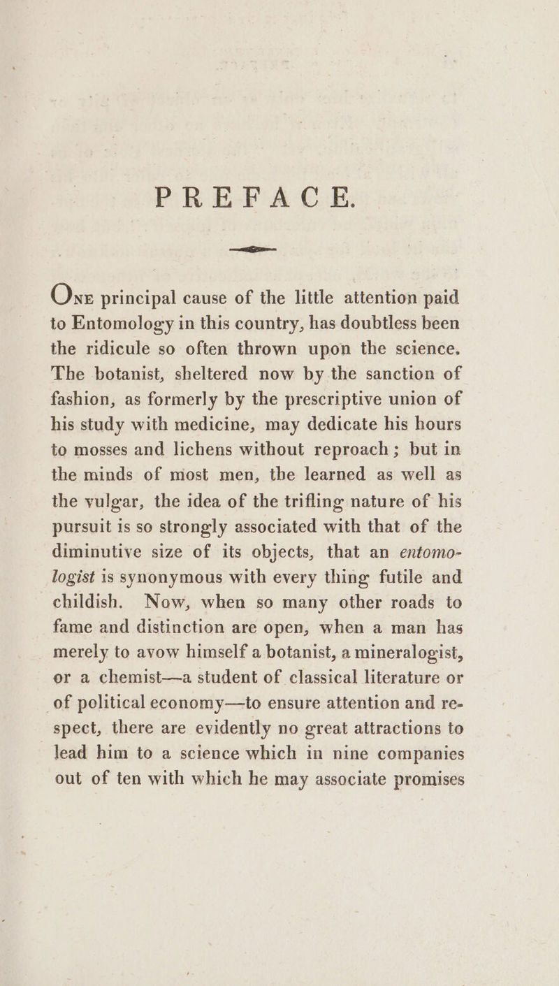 PREFACE. aga. One principal cause of the little attention paid to Entomology in this country, has doubtless been the ridicule so often thrown upon the science. The botanist, sheltered now by the sanction of fashion, as formerly by the prescriptive union of his study with medicine, may dedicate his hours to mosses and lichens without reproach; but in the minds of most men, the learned as well as the vulgar, the idea of the trifling nature of his — pursuit is so strongly associated with that of the diminutive size of its objects, that an entomo- logist is synonymous with every thing futile and childish. Now, when so many other roads to fame and distinction are open, when a man has merely to avow himself a botanist, a mineralogist, or a chemist—a student of classical literature or _of political economy—to ensure attention and re- spect, there are evidently no great attractions to lead him to a science which in nine companies out of ten with which he may associate promises