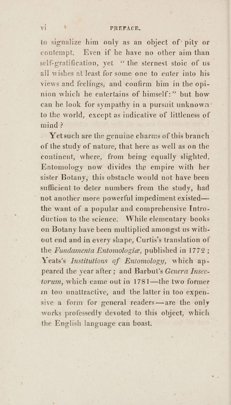 io signalize him only as an object of' pity or contempt. Even if he have no other aim than self-eratification, yet ‘the sternest stoic of us all wishes at least for some one to enter into his views and feelings, and confirm him in the opi- nion which he entertains of himself:” but how can he look for sympathy in a pursuit unknown’ to the world, except as indicative of littleness of mind ? Yetsuch are the genuine charms of this branch of the study of nature, that here as well as on the continent, where, from being equally slighted, Entomology now divides the empire with her sister Botany, this obstacle would not have been sufficient to deter numbers from the study, had not another more powerful impediment existed— the want of a popular and comprehensive Intro- duction to the science. While elementary books on Botany have been multiplied amongst us with- out end and in every shape, Curtis’s translation of the Fundamenta Entomologia, published in 1772 ; Yeats’s Institutions of Entomology, which ap- peared the year after; and Barbut’s Genera Insec- torum, which came out in 1781—the two former in too unattractive, and the latter in too expen- sive a form for general readers—are the only works professedly devoted to this object, which the English language can boast.