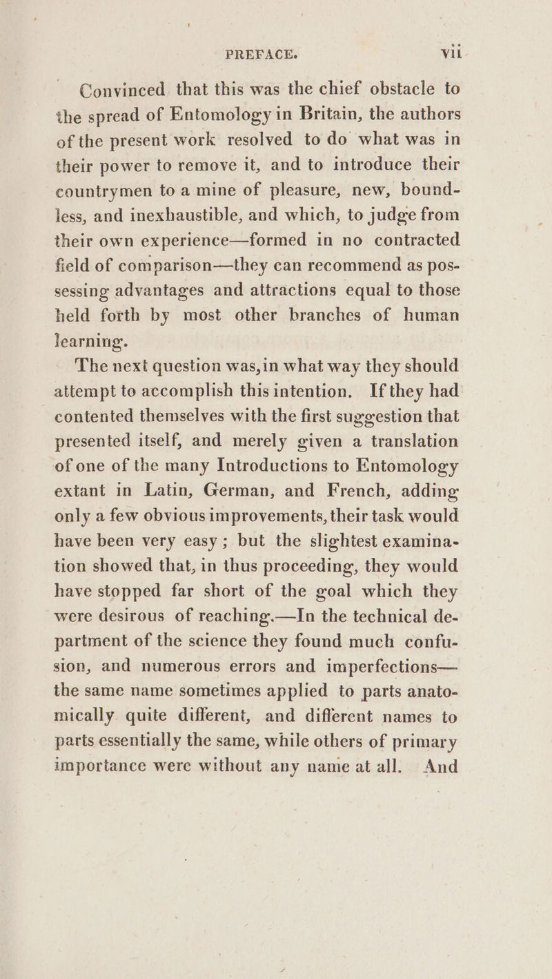 Convinced that this was the chief obstacle to the spread of Entomology in Britain, the authors of the present work resolved to do what was in their power to remove it, and to introduce their countrymen to a mine of pleasure, new, bound- less, and inexhaustible, and which, to judge from their own experience—formed in no contracted field of comparison—they can recommend as pos- sessing advantages and attractions equal to those held forth by most other branches of human learning. | The next question was,in what way they should attempt to accomplish thisintention. If they had contented themselves with the first suggestion that presented itself, and merely given a translation of one of the many Introductions to Entomology extant in Latin, German, and French, adding: only a few obvious improvements, their task would have been very easy; but the slightest examina- tion showed that, in thus proceeding, they would have stopped far short of the goal which they were desirous of reaching.—In the technical de- partment of the science they found much confu- sion, and numerous errors and imperfections— the same name sometimes applied to parts anato- mically quite different, and different names to parts essentially the same, while others of primary importance were without any name at all. And