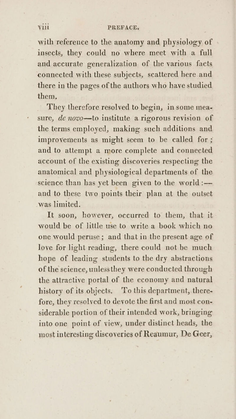 with reference to the anatomy and physiology of insects, they could no where meet with a full and accurate generalization of the various facts connected with these subjects, scattered here and there in the pages of the authors who have studied them. They therefore resolved to begin, in some mea- sure, de novo—to institute a rigorous revision of the terms employed, making such additions and improvements as might seem to be called for ; and to attempt a more complete and connected account of the existing discoveries respecting the anatomical and physiological departments of the science than has yet been given to the world :— and to these two points their plan at the outset was limited. It soon, however, occurred to them, that it would be of little use to write a book which no one would peruse ; and that in the present age of love for light reading, there could not be much hope of leading students to the dry abstractions of the science, unlessthey were conducted through the attractive portal of the economy and natural history of its objects, 'To this department, .there- fore, they resolved to devote the first and most con- siderable portion of their intended work, bringing into one point of view, under distinct heads, the most interesting discoveries of Reaumur, De Geer,