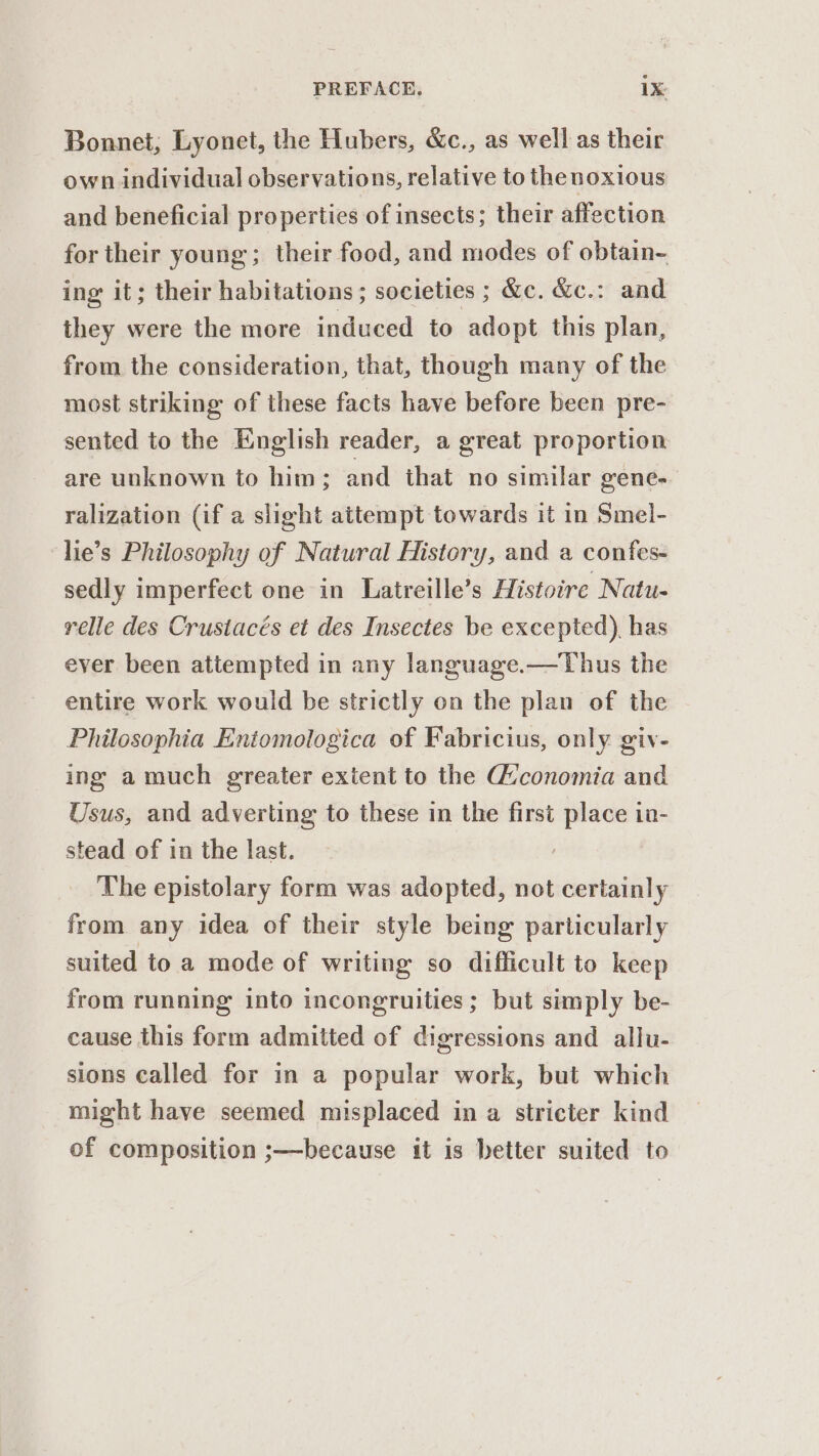 Bonnet, Lyonet, the Hubers, &amp;c., as well as their own individual observations, relative to the noxious and beneficial properties of insects; their affection for their young; their food, and modes of obtain- ing it; their habitations; societies ; &amp;c. &amp;c.: and they were the more induced to adopt this plan, from the consideration, that, though many of the most striking of these facts have before been pre- sented to the English reader, a great proportion are unknown to him; and that no similar gene. ralization (if a slight attempt towards it in Smel- lie’s Philosophy of Natural History, and a confes- sedly imperfect one in Latreille’s Histoire Natu- relle des Crustacés et des Insectes be excepted). has ever been attempted in any language.—Thus the entire work would be strictly on the plan of the Philosophia Entomologica of Fabricius, only giv- ing a much greater extent to the Giconomia and Usus, and adverting to these in the first place in- stead of in the last. The epistolary form was adopted, not certainly from any idea of their style being particularly suited to a mode of writing so difficult to keep from running into incongruities; but simply be- cause this form admitted of digressions and allu- sions called for in a popular work, but which might have seemed misplaced in a stricter kind of composition ;—because it is better suited to