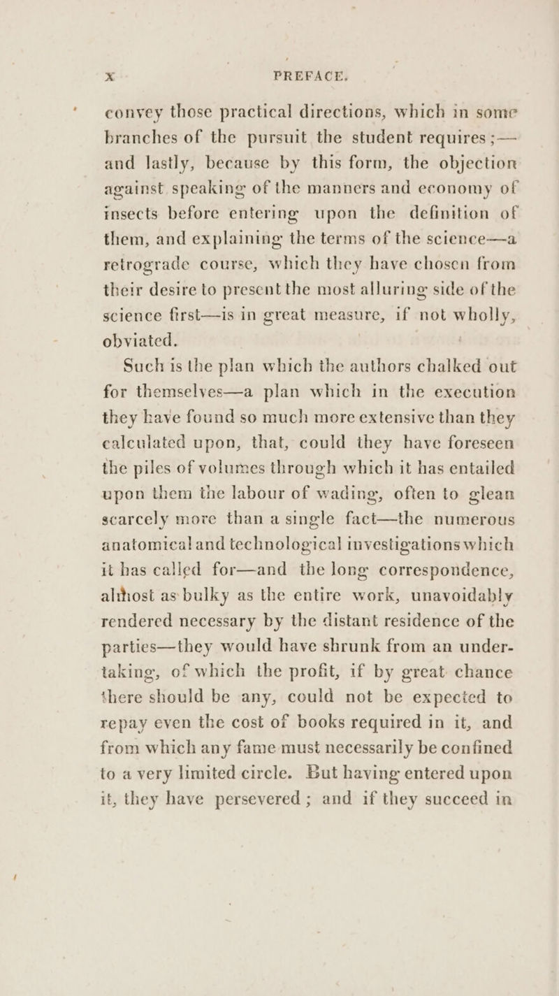 convey those practical directions, which in some branches of the pursuit the student requires ;— and lastly, because by this form, the objection against speaking of the manners and economy of insects before entering upon the definition of them, and explaining the terms of the science—a retrograde course, which they have chosen from their desire to present the most alluring side of the science first—is in great measure, if not wholly, obviated. Such is the plan which the authors chalked out for themselyes—a plan which in the execution they have found so much more extensive than they calculated upon, that, could they have foreseen the piles of volumes through which it has entailed upon them the labour of wading, often to glean scarcely more than a single fact—the numerous anatomical and technological investigations which it has called for—and the long correspondence, althost as bulky as the entire work, unavoidably rendered necessary by the distant residence of the parties—they would have shrunk from an under- taking, of which the profit, if by great chance there should be any, could not be expecied to repay even the cost of books required in it, and from which any fame must necessarily be confined to a very limited circle. But having entered upon it, they have persevered ; and if they succeed in