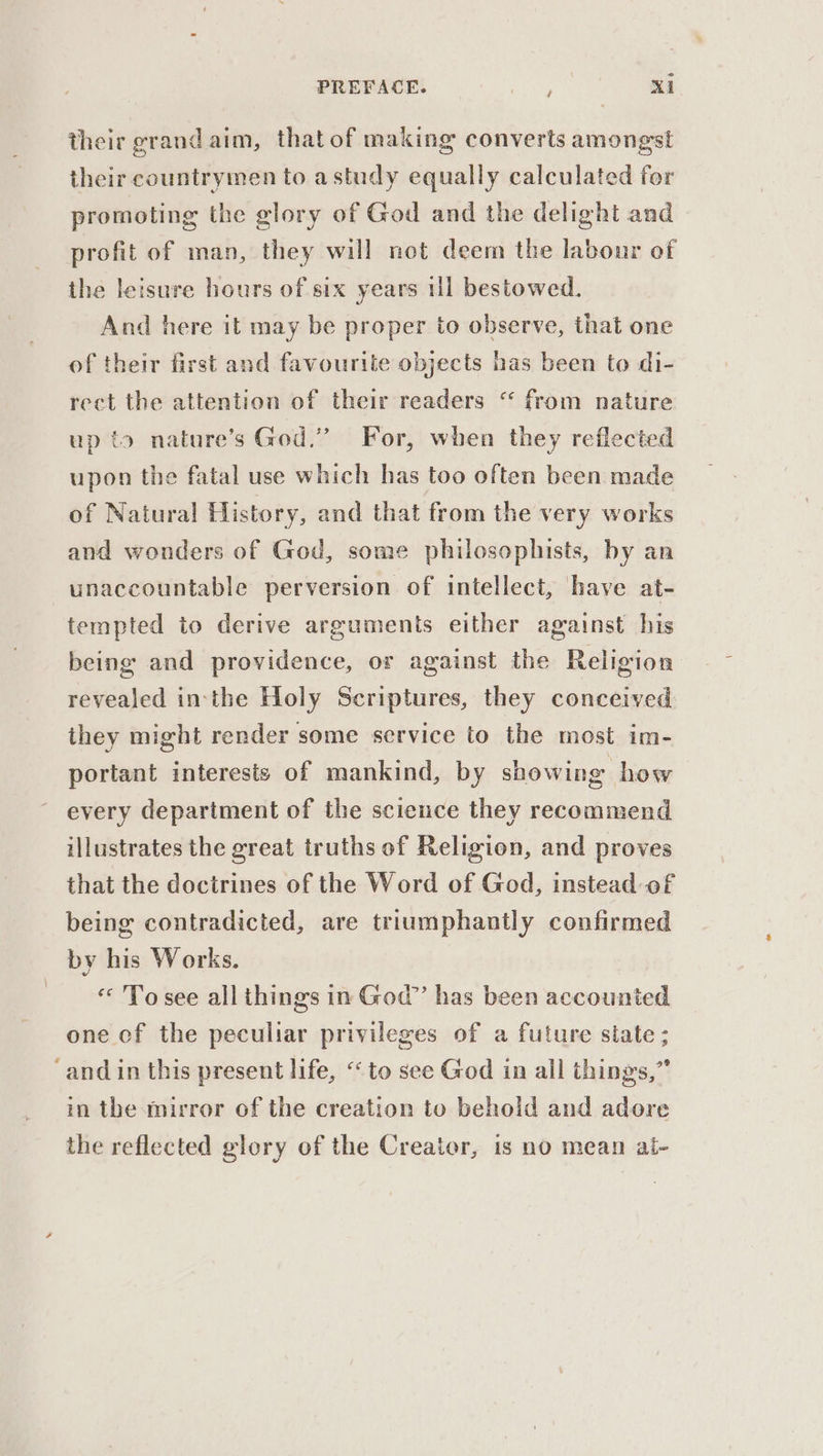 their grand aim, that of making converts amongst their countrymen to astudy equally calculated for promoting the glory of God and the delight and profit of man, they will not deem the labour of the leisure hours of six years ul bestowed. And here it may be proper to observe, that one of their first and favourite objects has been to di- rect the attention of their readers “ from nature up to nature’s God,” For, when they reflected upon the fatal use which has too often been made of Natural History, and that from the very works and wonders of God, some philosophists, by an unaccountable perversion of intellect, have at- tempted to derive arguments either against his being and providence, or against the Religion revealed inthe Holy Scriptures, they conceived they might render some service to the most im- portant interests of mankind, by showing how every department of the science they recommend illustrates the great truths of Religion, and proves that the doctrines of the Word of God, instead of being contradicted, are triumphantly confirmed by his Works. To see all things in God” has been accounted one of the peculiar privileges of a future state ; ‘and in this present life, ‘to see God in all things,” in the mirror of the creation to behold and adore the reflected glory of the Creator, is no mean al-