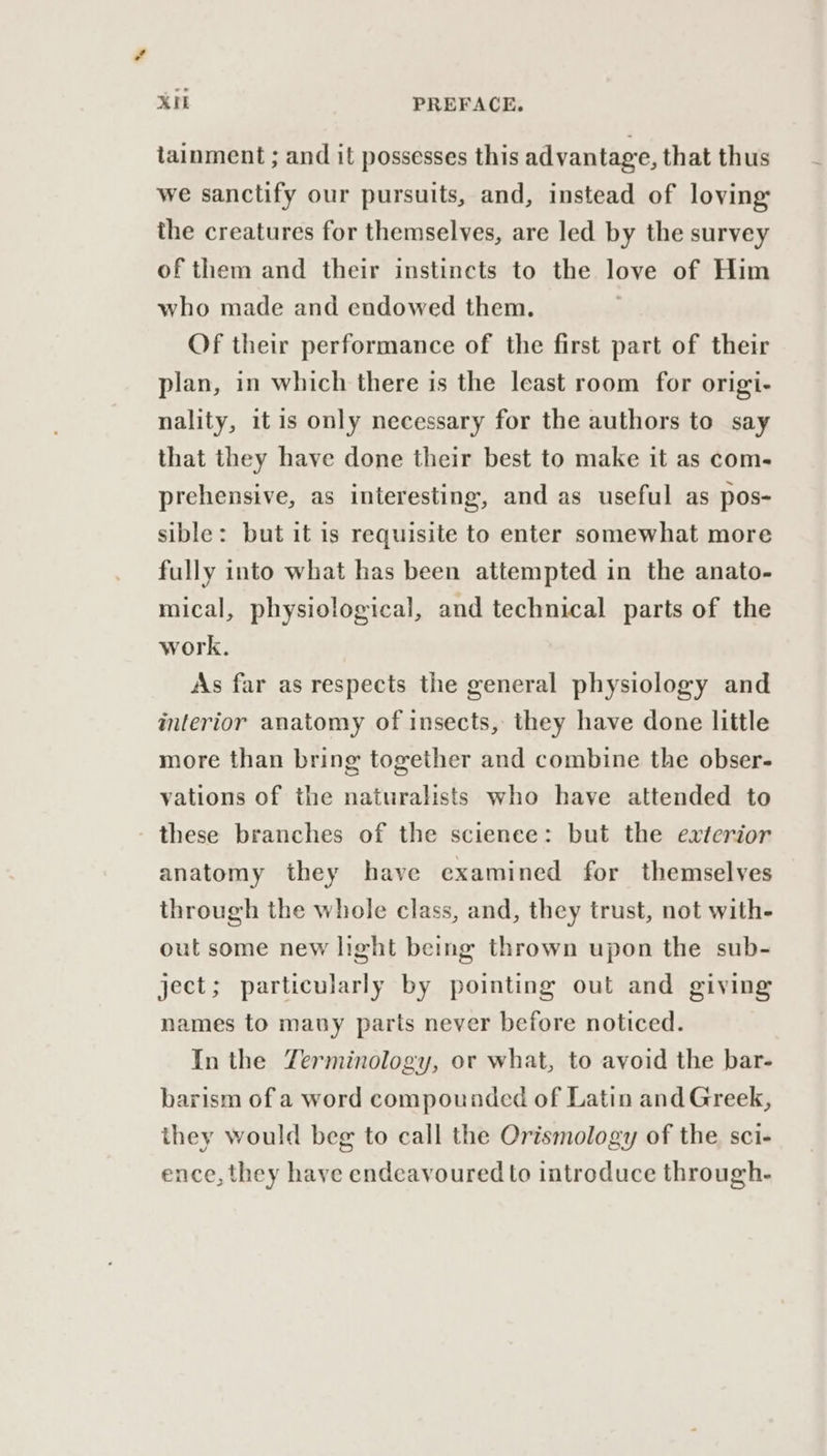 tainment ; and it possesses this advantage, that thus we sanctify our pursuits, and, instead of loving: the creatures for themselves, are led by the survey of them and their instincts to the love of Him who made and endowed them, Of their performance of the first part of their plan, in which there is the least room for origi- nality, it is only necessary for the authors to say that they have done their best to make it as coms prehensive, as interesting, and as useful as pos- sible: but it is requisite to enter somewhat more fully into what has been attempted in the anato- mical, physiological, and technical parts of the work. As far as respects the general physiology and interior anatomy of insects, they have done little more than bring together and combine the obser- vations of the naturalists who have attended to these branches of the science: but the exterior anatomy they have examined for themselves through the whole class, and, they trust, not with- out some new light being thrown upon the sub- ject; particularly by pointing out and giving names to mauy parts never before noticed. In the Zerminology, or what, to avoid the bar- barism of a word compounded of Latin and Greek, they would beg to call the Orismology of the sci- ence, they have endeavoured to introduce through.
