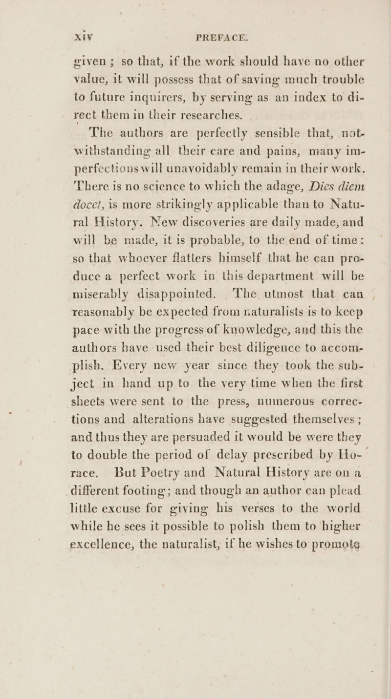 given; so that, if the work should have no other value, it will possess that of saving much trouble to future inquirers, by serving as an index to di- rect them in their researches. The authors are perfectly sensible that, not- withstanding all their care and pains, many im- perfections will unavoidably remain in their work. ‘There is no science to which the adage, Dies diem docet, is more strikingly applicable than to Natu- ral History. New discoveries are daily made, and will be made, it is probable, to the end of time: so that whoever flatters himself that he can pro- duce a perfect work in this department will be miserably disappointed. The utmost that can , reasonably be expected from naturalists is to keep pace with the progress of knowledge, and this the authors have used their best diligence to accom- plish. Every new year since they took the sub- ject in hand up to the very time when the first sheets were sent to the press, numerous correc- tions and alterations have suggested themselves ; and thus they are persuaded it would be were they to double the period of delay prescribed by Ho-- race. But Poetry and Natural History are on a different footing ; and though an author can plead little excuse for giving his verses to the world while he sees it possible to polish them to higher excellence, the naturalist, if he wishes to promol¢