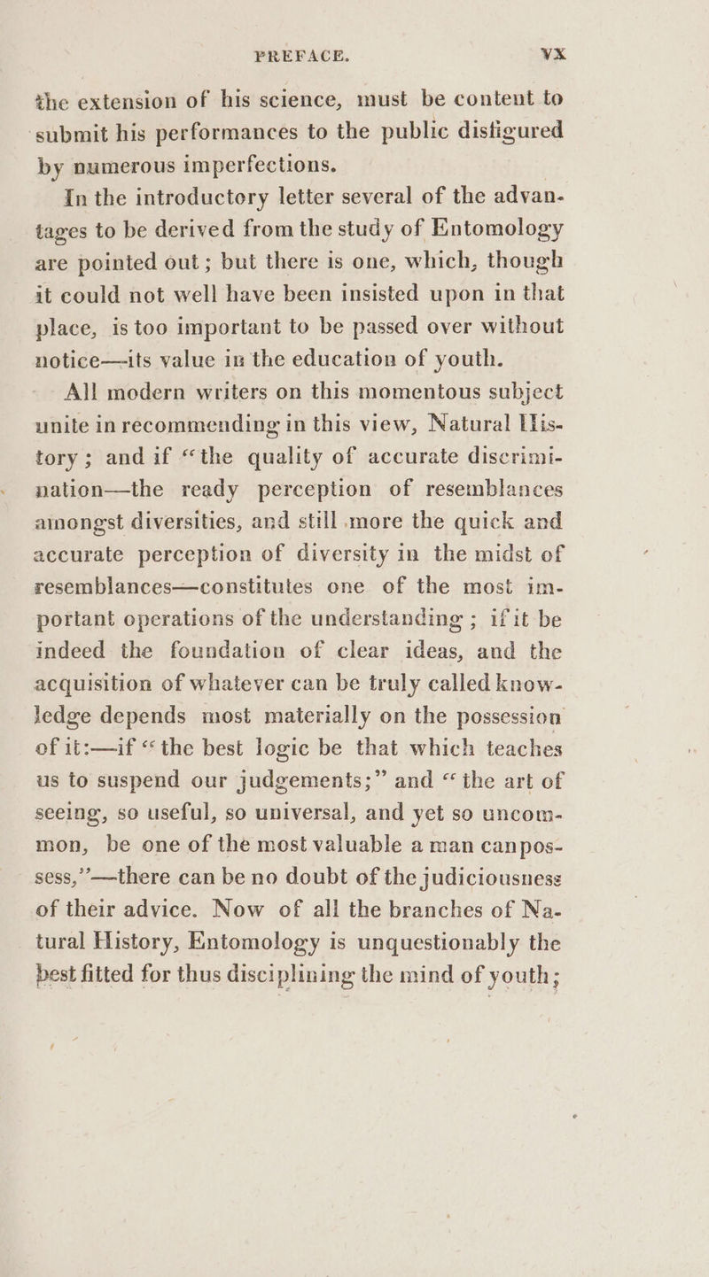 the extension of his science, must be content to ‘submit his performances to the public distigured by numerous imperfections. In the introductory letter several of the adyan- tages to be derived from the study of Entomology are pointed out; but there is one, which, though it could not well have been insisted upon in that place, is too important to be passed over without notice—its value in the education of youth. All modern writers on this momentous subject unite in recommending in this view, Natural Llis- tory; andif “the quality of accurate discrimi- nation—the ready perception of resemblances amongst diversities, and still more the quick and accurate perception of diversity in the midst of resemblances—constitutes one of the most im- portant operations of the understanding ; ifit be indeed the foundation of clear ideas and the acquisition of whatever can be truly called know- Jedge depends most materially on the possession of 1t:—if ‘the best logic be that which teaches us to suspend our judgements;” and “the art of seeing, so useful, so universal, and yet so uncom- mon, be one of the most valuable a man canpos- sess,’—there can be no doubt of the judiciousness of their advice. Now of ali the branches of Na. tural History, Entomology is unquestionably the best fitted for thus disciplining the mind of youth;