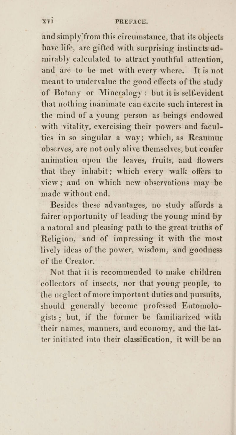 and simply'from this circumstance, that its objects have life, are gifted with surprising instincts ad- mirably calculated to attract youthful attention, and are to be met with every where. It is not meant to undervalue the good effects of the study of Botany or Mineralogy: but it is self-evident that nothing inanimate can excite such interest in the mind of a young person as beings endowed with vitality, exercising their powers and facul- ties in so singular a way; which, as Reaumur observes, are not only alive themselves, but confer animation upon the leaves, fruits, and flowers that they inhabit; which every walk offers to view ; and on which new observations may be ‘made without end. Besides these advantages, no study affords a fairer opportunity of leading the young mind by a natural and pleasing path to the great truths of Religion, and of impressing it with the most lively ideas of the power, wisdom, and goodness of the Creator. Not that it is recommended to make children collectors of insects, nor that young people, to the neglect of more important duties and pursuits, should generally become professed Entomolo- gists; but, if the former be familiarized with their names, manners, and economy, and the lat- ter initiated into their classification, it will be an