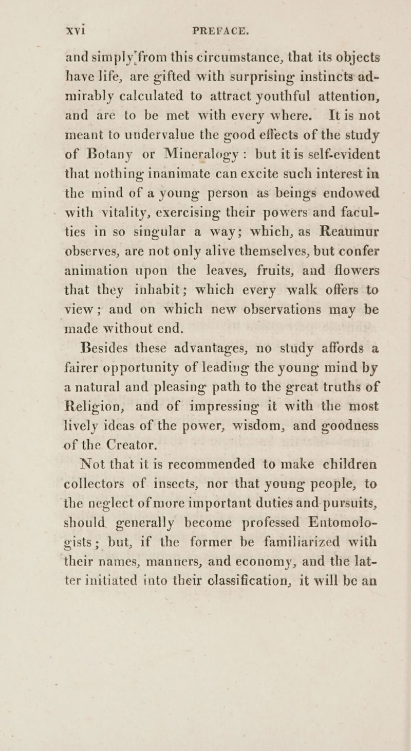 and simply'from this circumstance, that its objects have life, are gifted with surprising instincts ad- mirably calculated to attract youthful attention, and are to be met with every where. It is not meant to undervalue the good effects of the study of Botany or Mineralogy: but it is self-evident that nothing inanimate can excite such interest in the mind of a young person as beings endowed - with vitality, exercising their powers and facul- ties in so singular a way; which, as Reaumur observes, are not only alive themselves, but confer animation upon the leaves, fruits, and flowers that they inhabit; which every walk offers to view ; and on which new observations may be made without end. Besides these advantages, no study affords a fairer opportunity of leading the young mind by a natural and pleasing path to the great truths of Religion, and of impressing it with the most lively ideas of the power, wisdom, and goodness of the Creator. | Not that it is recommended to make children collectors of insects, nor that young people, to the neglect of more important duties and pursuits, should generally become professed Entomolo- gists; but, if the former be familiarized with their names, manners, and economy, and the lat- ter initiated into their classification, it will be an