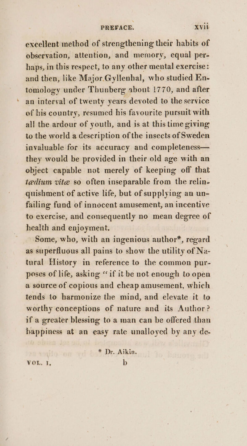 excellent method of strengthening their habits of observation, attention, and memory, equal per- haps, in this respect, to any other mental exercise: and then, like Major.Gyllenhal, who studied Ein- tomology under Thunberg about 1770, and after an interval of twenty years devoted to the service of his country, resumed his favourite pursuit with all the ardour of youth, and is at this time giving to the world a description of the insects of Sweden invaluable for its accuracy and completeness— they would be provided in their old age with an object capable not merely of keeping off that tedium vite so often inseparable from the relin- quishment of active life, but of supplying an un- failing fund of innocent amusement, an incentive to exercise, and consequently no mean degree of health and enjoyment. Some, who, with an ingenious author’, regard as superfluous all pains to show the utility of Na- tural History in reference to the common pur- poses of life, asking “if it be not enough to open a source of copious and cheap amusement, which tends to harmonize the mind, and elevate it to worthy conceptions of nature and its Author? if a greater blessing to a man can be offered than happiness at an easy rate unalloyed by any de- * Dr. Aikin.