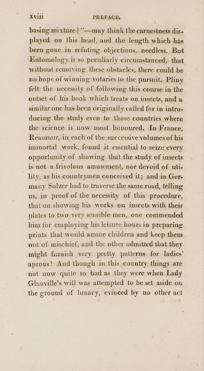 basing mixture ?’’—may think the earnestness dis« played on this head, and the length which has been gone in refuting objections, needless. But Entomology is so peculiarly circumstanced, that without removing these obstacles, there could be no hope of winning votaries to the pursuit. Pliny felt the necessity of following this course in the outset of his book which treats on insects, and a similar one has been originally called for in intro- ducing the study even to those countries where the science is now most honoured. In France, Reaumur, in each of the successive volumes of his immortal work, found it essential to seize every opportunity of showing that the study of insects is not a frivolous amusement, nor devoid of uti- lity, as his countrymen conceived it; and in Ger- mauy Sulzer had to traverse the same road, telling us, in proof of the necessity of this procedure, that on showing his works on insects with their plates to two very sensible men, one commended him for employing his leisure hours in preparing prints that would amuse children and keep them out of mischief, and the other admitted that they might furnish very pretty patterns for ladies’ aprons! And though in this country things are not now quite so bad as they were when Lady Glanville’s will was attempted to be set aside on the ground of lunacy, evinced by no other act