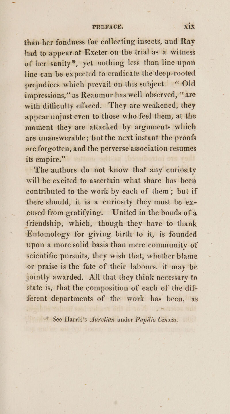 than her fondness for collecting insects, and Ray had to appear-at Exeter on the trial as a witness of her sanity*, yet nothing less than line upon line can be expected to eradicate the deep-rooted prejudices which prevail on this subject. “ Old impressions,” as Reaumur has well observed, ‘ are with difficulty effaced. They are weakened, they appear unjust even to those who feel them, at the moment they are attacked by arguments which are unanswerable; but the next instant the proofs are forgotten, and the perverse association resumes its empire.” The authors do not know that any curiosity will be excited to ascertain what share has been contributed to the work by each of them; but if there should, it is a curiosity they must be ex- cused from gratifying. United in the bonds of a friendship, which, though they have to thank Entomology for giving birth to it, is founded upon a more solid basis than mere community of scientific pursuits, they wish that, whether blame or praise is the fate of their labours, it may be jointly awarded. All that they think necessary to state is, that the composition of each of the dif- ferent departments of the work has been, as * See Harris’s Aurelian under Papilio Cinxia.