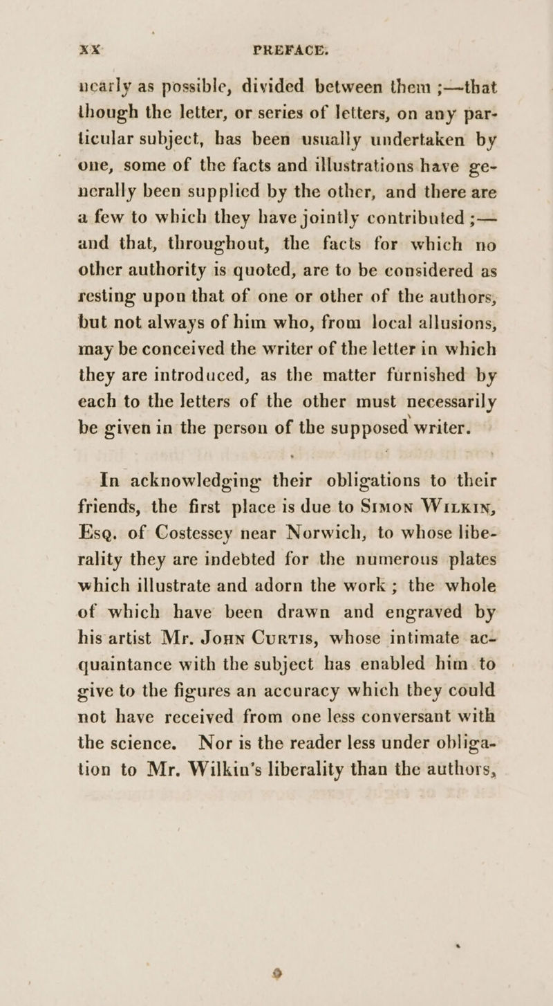 nearly as possible, divided between them ;—that though the letter, or series of letters, on any par- ticular subject, bas been usually undertaken by one, some of the facts and illustrations have ge- nerally been supplied by the other, and there are a few to which they have jointly contributed ;— and that, throughout, the facts for which no other authority is quoted, are to be considered as resting upon that of one or other of the authors, but not always of him who, from local allusions, may be conceived the writer of the letter in which they are introduced, as the matter furnished by each to the letters of the other must necessarily be given in the person of the supposed writer. In acknowledging: their obligations to their friends, the first place is due to Simon WI kiN, Esq. of Costessey near Norwich, to whose libe- rality they are indebted for the numerous plates which illustrate and adorn the work ; the whole of which have been drawn and engraved by his artist Mr. Jonn Curtis, whose intimate ac- quaintance with the subject has enabled him to give to the figures an accuracy which they could not have received from one less conversant with the science. Nor is the reader less under obliga- tion to Mr. Wilkin’s liberality than the authors,