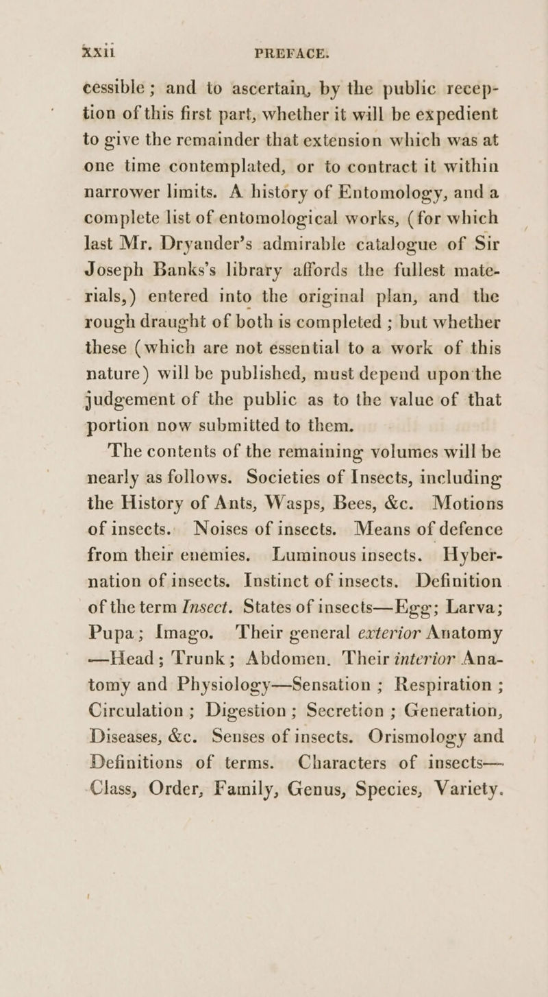 cessible ; and to ascertain, by the public recep- tion of this first part, whether it will be expedient to give the remainder that extension which was at one time contemplated, or to contract it within narrower limits. A history of Entomology, and a complete list of entomological works, (for which Jast Mr. Dryander’s admirable catalogue of Sir Joseph Banks’s library affords the fullest mate- rials,) entered into the original plan, and the rough draught of both is completed ; but whether these (which are not essential to a work of this nature) will be published, must depend upon the judgement of the public as to the value of that portion now submitted to them. The contents of the remaining volumes will be nearly as follows. Societies of Insects, including the History of Ants, Wasps, Bees, &amp;. Motions of insects.. Noises of insects. Means of defence from their enemies. Luminous insects. Hyber- nation of insects. Instinct of insects. Definition of the term Insect. States of insects—Egg; Larva; Pupa; Imago. Their general exterior Anatomy —Head; Trunk; Abdomen. Their interior Ana- tomy and Physiology—Sensation ; Respiration ; Circulation ; Digestion ; Secretion ; Generation, Diseases, &amp;c. Senses of insects. Orismology and Definitions of terms. Characters of insects— Class, Order, Family, Genus, Species, Variety.