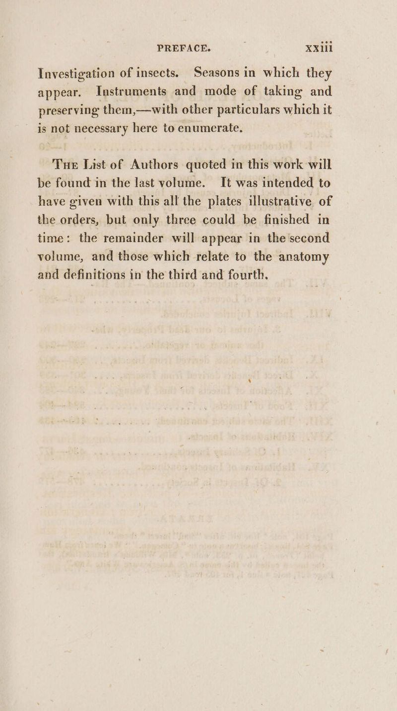 Investigation of insects. Seasons in which they appear. Instruments and mode of taking and preserving them,—with other particulars which it is not necessary here to enumerate. Tue List of Authors quoted in this work will be found in the last volume. It was intended to have given with this all the plates illustrative of the orders, but only three could be finished in time: the remainder will appear in the second volume, and those which relate to the anatomy and definitions in the third and fourth.