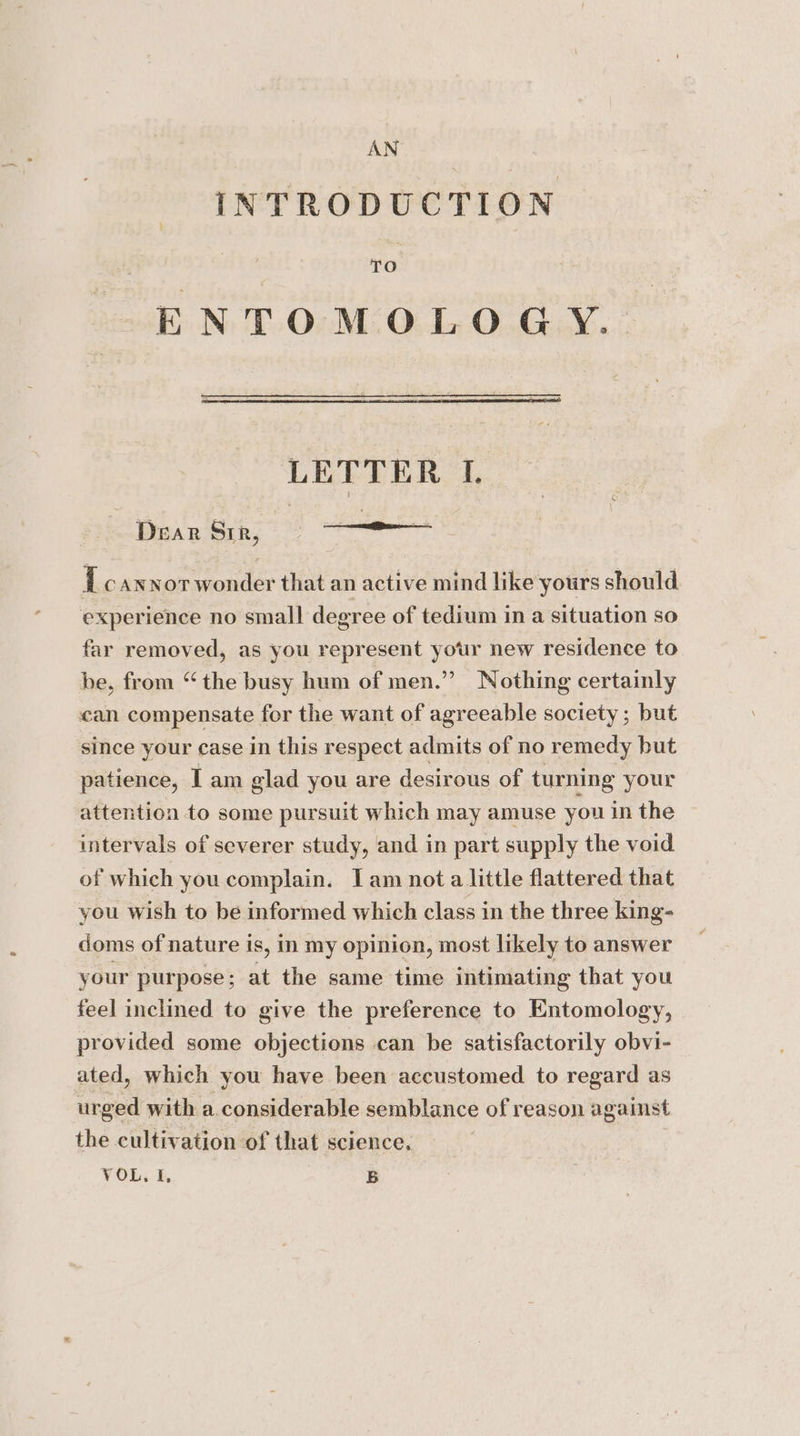 AN INTRODUCTION ‘at ENTOMOLO GY.. LETTER I. Dear Sir, i cANNoT wonder that an active mind like yours should experience no small degree of tedium in a situation so far removed, as you represent your new residence to be, from “the busy hum of men.” Nothing certainly can compensate for the want of agreeable society; but since your case in this respect admits of no remedy but patience, I am glad you are desirous of turning your attention to some pursuit which may amuse you in the intervals of severer study, and in part supply the void of which you complain. Iam nota little flattered that you wish to be informed which class in the three king- doms of nature is, in my opinion, most likely to answer your purpose; at the same time intimating that you feel inclined to give the preference to Entomology, provided some objections can be satisfactorily obvi- ated, which you have been accustomed to regard as urged with a considerable semblance of reason against the cultivation of that science, VOL. I, B