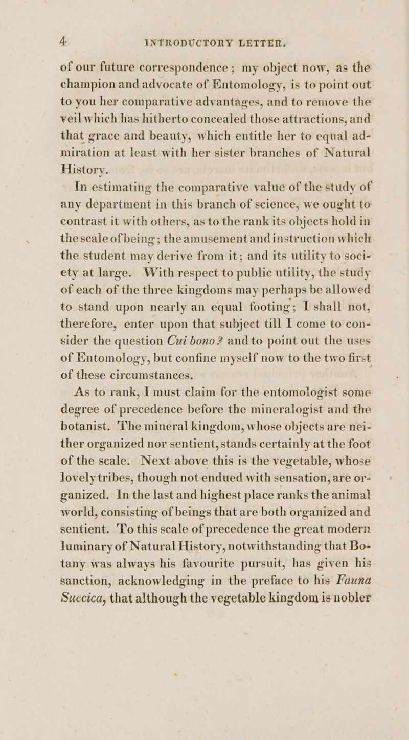 of our future correspondence ; my object now, as the champion and advocate of Entomology, is to point out to you her comparative advantages, and to remove the veil which has hitherto concealed those attractions, and that grace and beauty, which entitle her to equal ad- miration at least with her sister branches of Natural History. {In estimating the comparative value of the study of any department in this branch of science, we ought to contrast it with others, as to the rank its objects hold in the scale of being ; the amusement and instruction which the student may derive from it; and its utility to soci- ety at large. With respect to public utility, the study of each of the three kingdoms may perhaps be allowed to stand upon nearly an equal footing; I shall not, therefore, enter upon that subject till 1 come to con- sider the question Cui bono 2? and to point out the uses of Entomology, but confine myself now to the two first of these circumstances. As to rank, I must claim for the entomologist some degree of precedence before the mineralogist and the botanist. The mineral kingdom, whose objects are nei- ther organized nor sentient, stands certainly at the foot of the scale. Next above this is the vegetable, whose lovely tribes, though not endued with sensation, are or- ganized. In the last and highest place ranks the animal world, consisting of beings that are both organized and sentient. ‘To this scale of precedence the great modern luminary of Natural History, notwithstanding that Bo- tany was always his favourite pursuit, has given his sanction, acknowledging in the preface to his Fauna Suecica, that although the vegetable kingdom is nobler