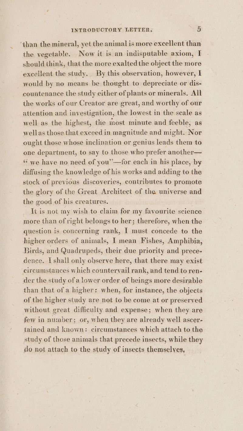 than the mineral, yet the animal is more excellent than the vegetable. Now it is an indisputable axiom, I should think, that the more exalted the object the more excellent the study. By this observation, however, I would by no means be thought to depreciate or dis- countenance the study either of plants or minerals. All the works of cur Creator are great, and worthy of our attention and investigation, the lowest in the scale as well as the highest, the most minute and feeble, as wellas those that exceed in magnitude and might. Nor ought those whose inclination or genius leads them to one department, to say to those who prefer another— ‘¢ we have no need of you’’—for each in his place, by diffusing the knowledge of his works and adding to the stock of previous discoveries, contributes to promote the glory of the Great Architect of the universe and the good of his creatures. It is not my wish to claim Gach my favourite science more than of right belongs to her; therefore, when the question is concerning rank, I must concede to the higher orders of animals, | mean Fishes, Amphibia, Birds, and Quadrupeds, their due priority and prece- dence. I shall only chserve here, that there may exist circumstances which countervail rank, and tend to ren- der the study ofa lower order of beings more desirable than that of a higher: when, for instance, the objects of the higher study are not to be come at or preserved without great difficulty and expense; when they are few in number; or, when they are already well ascer- tained and known: circumstances which attach to the study of those animals that precede insects, while they do not attach to the study of insects themselves,