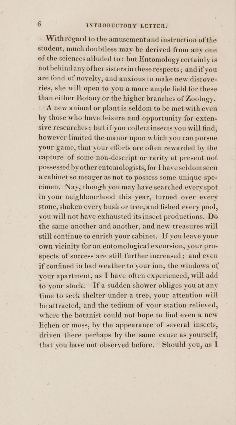 Withregard to the amusement and instruction of the student, much doubtless may be derived. from any one of the sciences alluded to: but Entomology certainly is not behind any ofher sistersin these respects; andif you are fond of novelty, and anxious to make new discove- ries, she will open to you a more ample field for these than either Botany or the higher branches of Zoology. A new animal or plant is seldom to be met with even by those who have leisure and opportunity for exten- sive researches; but if you collectinsects you will find, however limited the-manor upon which you can pursue your game, that your efforts are often rewarded by the capture of some non-descript or rarity at present not possessed by other entomologists, for Lhave seldom seen a cabinet so meager as not to possess some unique spe- cimen. Nay, though you may have searched every spot in your neighbourhood this year, turned over every stone, shaken every bush or tree, and fished every pool, you will not have exhausted its insect productions. De the same another and another, and new treasures will still continue to enrich your cabinet. If you leave your own vicinity for an entomological excursion, your pro- ‘spects of success are still further increased; and even if confined in bad weather to your inn, the windows of your apartment, as I have often experienced, will add to your stock. Ifa sudden shower obliges you at any time to seek shelter under a tree, your attention will be attracted, and the tedium of your station relieved, where the botanist could not hope to find even a new lichen or moss, by the appearance of several insects, driven there perhaps by the same cause as yourself, that you have not observed before. Should you, as 1